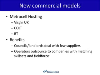 New commercial models
• Metrocell Hosting
  – Virgin UK
  – COLT
  – BT
• Benefits
  – Councils/landlords deal with few suppliers
  – Operators outsource to companies with matching
    skillsets and fieldforce
 