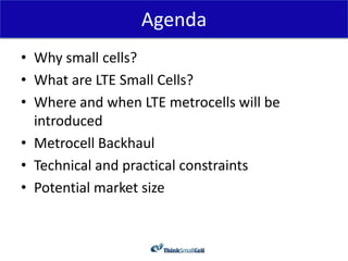 Agenda
• Why small cells?
• What are LTE Small Cells?
• Where and when LTE metrocells will be
  introduced
• Metrocell Backhaul
• Technical and practical constraints
• Potential market size
 