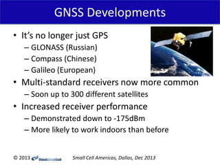 GNSS Developments
• It’s no longer just GPS
– GLONASS (Russian)
– Compass (Chinese)
– Galileo (European)

• Multi-standard receivers now more common
– Soon up to 300 different satellites

• Increased receiver performance
– Demonstrated down to -175dBm
– More likely to work indoors than before
© 2013

Small Cell Americas, Dallas, Dec 2013

 