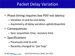 Packet Delay Variation
• Phase timing requires low PDV not latency
– Variation in end-to-end delay
– Asymmetry of delay variation uplink/downlink

• Consequences
– Sync acquisition time, recovery time

• Specifications
– Previously end-to-end
– Recently changed to “per hop”
© 2013

Small Cell Americas, Dallas, Dec 2013

 