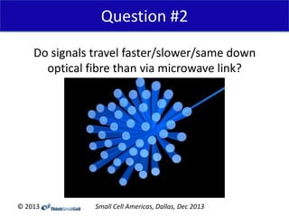 Question #2
Do signals travel faster/slower/same down
optical fibre than via microwave link?

© 2013

Small Cell Americas, Dallas, Dec 2013

 