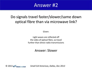 Answer #2
Do signals travel faster/slower/same down
optical fibre than via microwave link?
Given:
Light waves are reflected off
the sides of optical fibre, so travel
further than direct radio transmissions

Answer: Slower

© 2013

Small Cell Americas, Dallas, Dec 2013

 