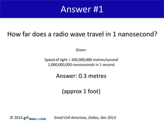 Answer #1
How far does a radio wave travel in 1 nanosecond?
Given:
Speed of light = 300,000,000 metres/second
1,000,000,000 nanoseconds in 1 second

Answer: 0.3 metres
(approx 1 foot)

© 2013

Small Cell Americas, Dallas, Dec 2013

 
