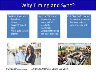 Why Timing and Sync?
End User Experience
- Seamless
Handovers
- Fewer Dropped
calls
- Avoid data stream
glitches

© 2013

Spectral Efficiency
- Squeezing the
most out of
available
spectrum
- Avoiding the need
for extra cellsites

Cell Edge Performance
- Improving service at
borders between
neighbouring cells

Small Cell Americas, Dallas, Dec 2013

 