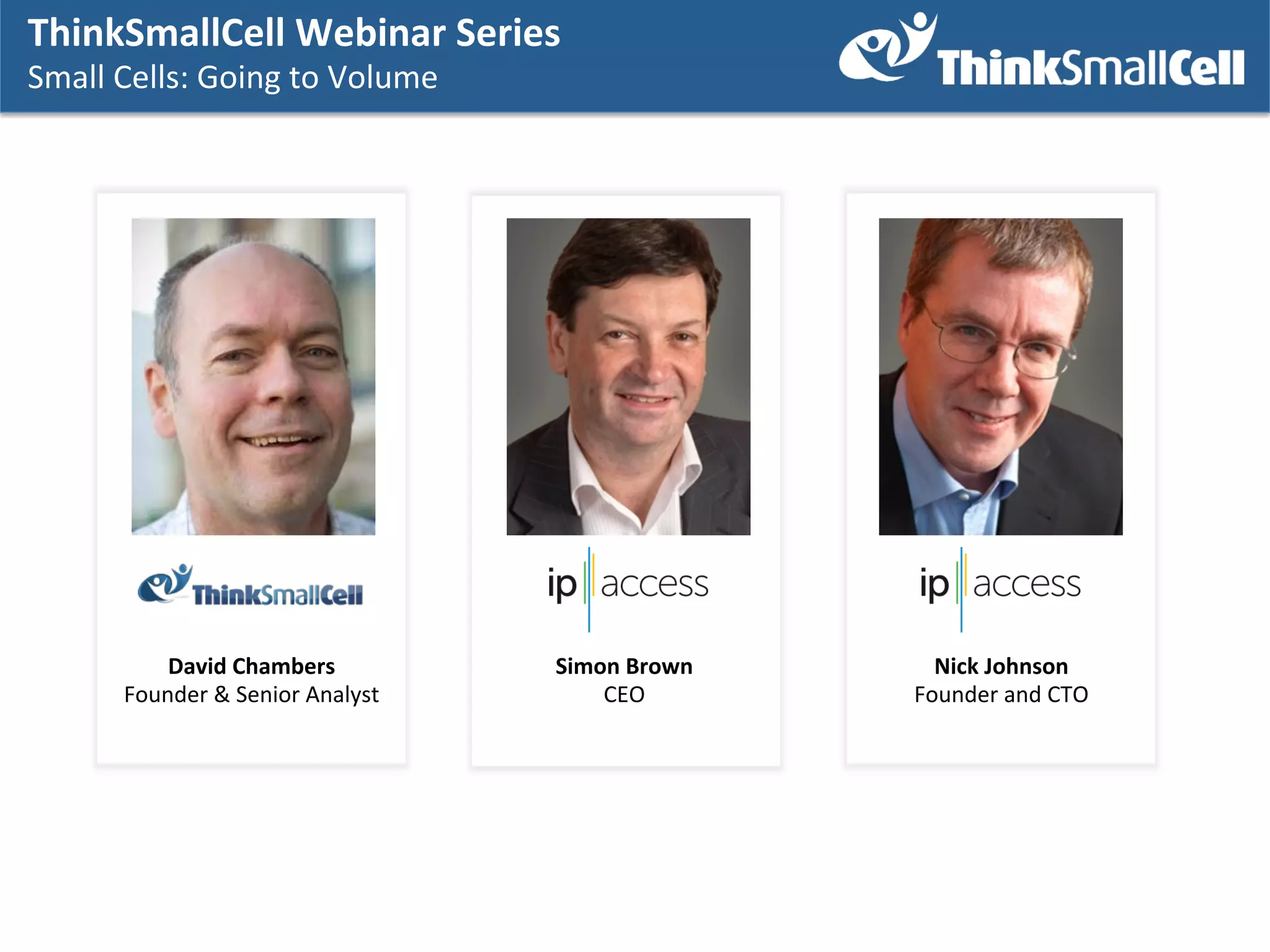 ThinkSmallCell	
  Webinar	
  Series	
  	
  
Small	
  Cells:	
  Going	
  to	
  Volume	
  
	
  

David	
  Chambers	
  
Founder	
  &	
  Senior	
  Analyst	
  

Simon	
  Brown	
  
CEO	
  

Nick	
  Johnson	
  
Founder	
  and	
  CTO	
  

 