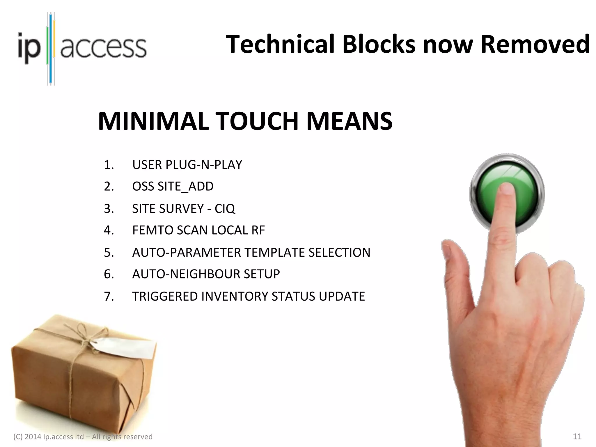 Technical	
  Blocks	
  now	
  Removed	
  
MINIMAL	
  TOUCH	
  MEANS	
  
1. 

USER	
  PLUG-­‐N-­‐PLAY	
  

2. 

OSS	
  SITE_ADD	
  

3. 

SITE	
  SURVEY	
  -­‐	
  CIQ	
  

4. 

FEMTO	
  SCAN	
  LOCAL	
  RF	
  	
  

5. 

AUTO-­‐PARAMETER	
  TEMPLATE	
  SELECTION	
  

6. 

AUTO-­‐NEIGHBOUR	
  SETUP	
  

7. 

TRIGGERED	
  INVENTORY	
  STATUS	
  UPDATE	
  

(C)	
  2014	
  ip.access	
  ltd	
  –	
  All	
  rights	
  reserved

	
  

	
  	
  

11	
  

 
