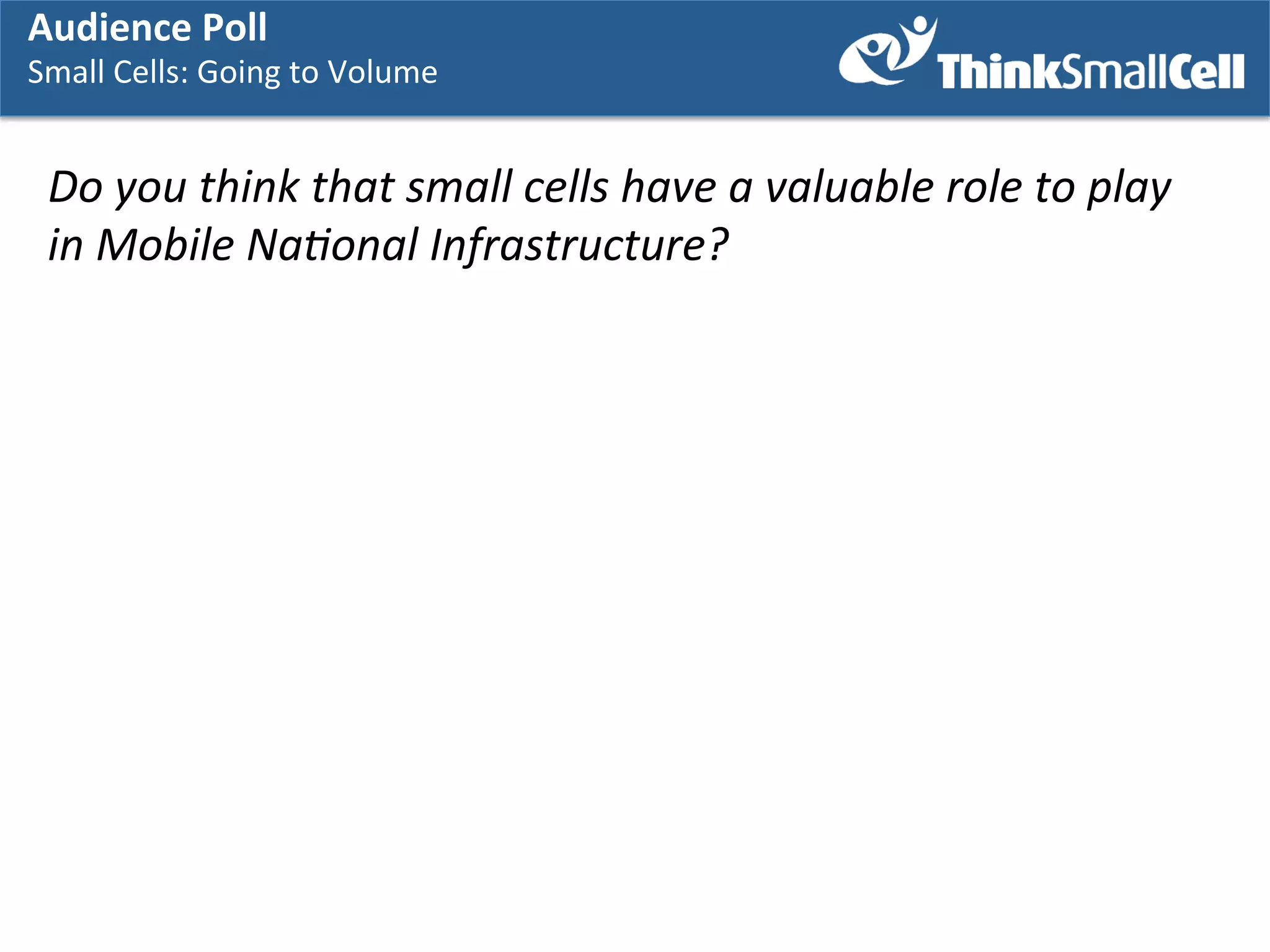 Audience	
  Poll	
  

Small	
  Cells:	
  Going	
  to	
  Volume	
  
	
  

Do	
  you	
  think	
  that	
  small	
  cells	
  have	
  a	
  valuable	
  role	
  to	
  play	
  	
  
in	
  Mobile	
  Na7onal	
  Infrastructure?	
  
	
  
	
  

 