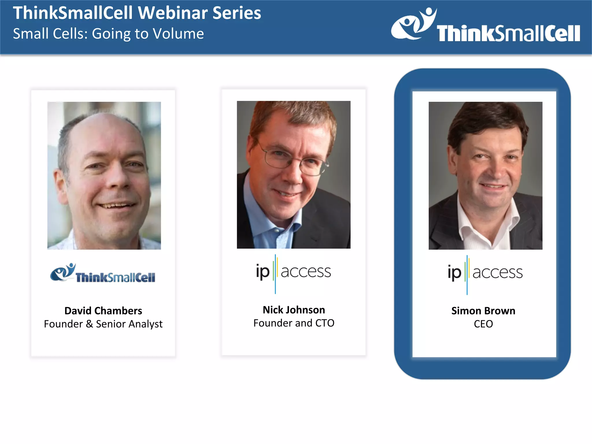 ThinkSmallCell	
  Webinar	
  SSeries	
  	
  
ThinkSmallCell	
  Webinar	
  eries	
  	
  
Small	
  Cells:	
  GGoing	
  to	
  Volume	
  
Small	
  Cells:	
   oing	
  to	
  Volume	
  
	
   	
  

David	
  Chambers	
  
Founder	
  &	
  Senior	
  Analyst	
  

Nick	
  Johnson	
  
Founder	
  and	
  CTO	
  

Simon	
  Brown	
  
CEO	
  

 