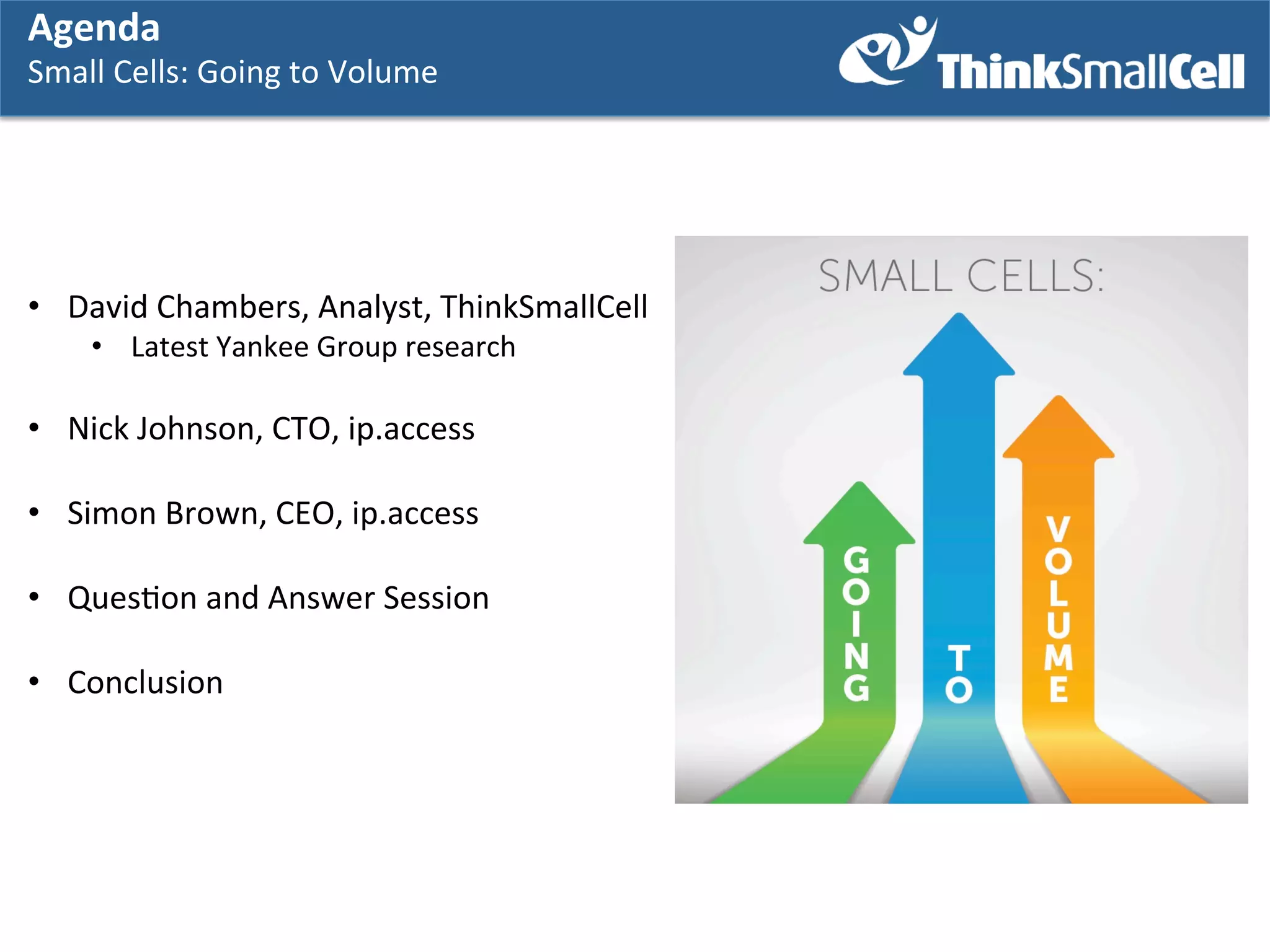 Agenda	
  
Agenda	
  

Agenda	
  

Small	
  Cells:	
  GGoing	
  to	
  Volume	
  
Small	
  Cells:	
   oing	
  to	
  Volume	
  
	
   	
  

•  David	
  Chambers,	
  Analyst,	
  ThinkSmallCell	
  
•  Latest	
  Yankee	
  Group	
  research	
  

•  Nick	
  Johnson,	
  CTO,	
  ip.access	
  
•  Simon	
  Brown,	
  CEO,	
  ip.access	
  
	
  
•  QuesKon	
  and	
  Answer	
  Session	
  
•  Conclusion	
  

 