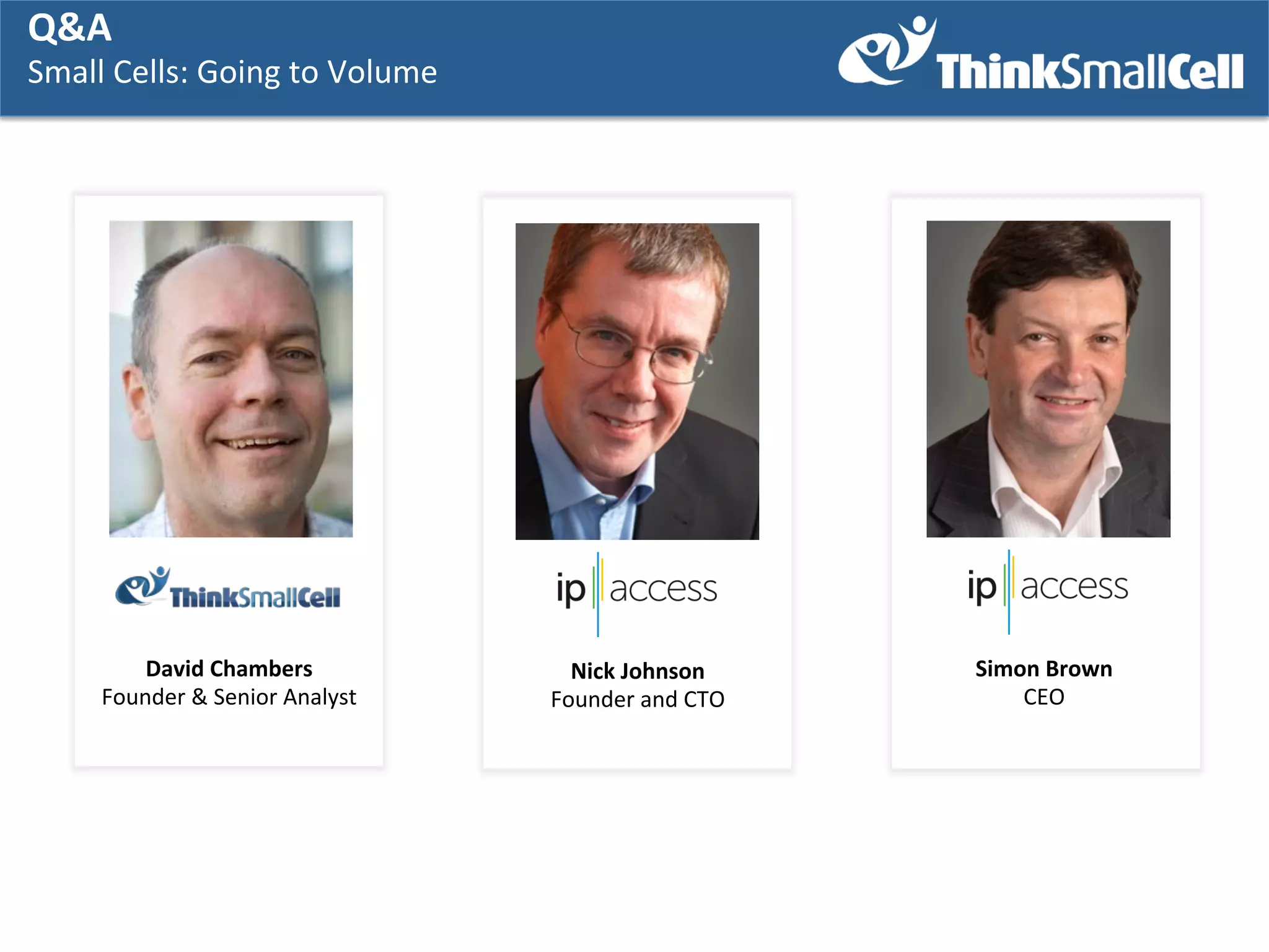Q&A	
  
Q&A	
  

Small	
  Cells:	
  GGoing	
  to	
  Volume	
  
Small	
  Cells:	
   oing	
  to	
  Volume	
  
	
   	
  

David	
  Chambers	
  
Founder	
  &	
  Senior	
  Analyst	
  

Nick	
  Johnson	
  
Founder	
  and	
  CTO	
  

Simon	
  Brown	
  
CEO	
  

 