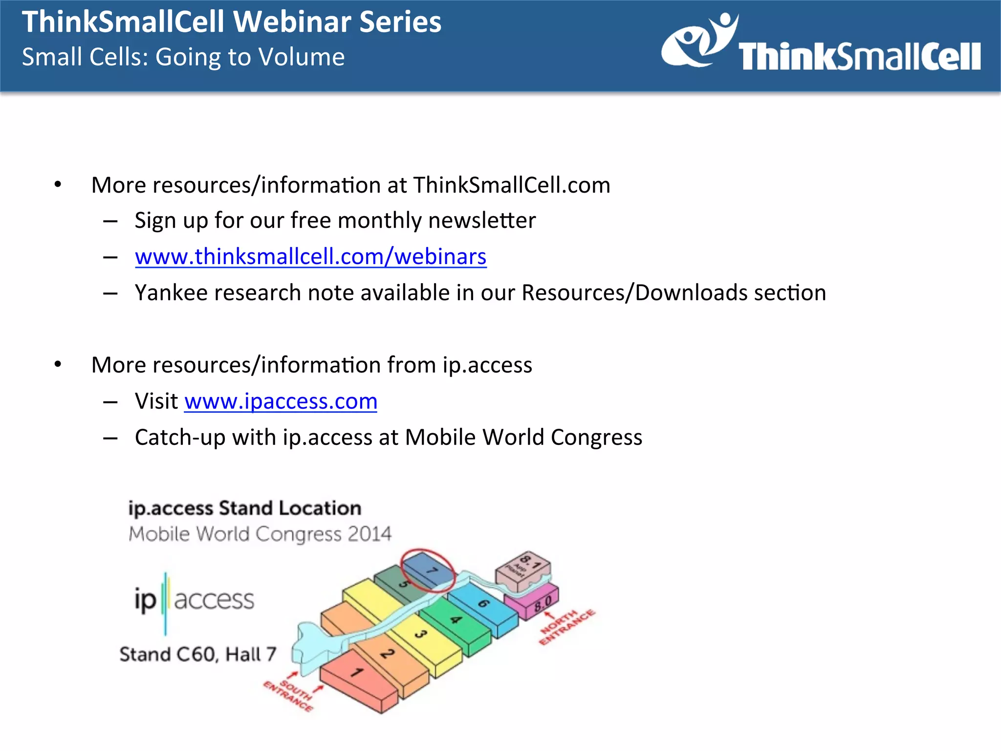 ThinkSmallCell	
  Webinar	
  Series	
  	
  
Audience	
  Poll	
  

More	
  informaKon	
  

Small	
  Cells:	
  GGoing	
  to	
  Volume	
  
Small	
  Cells:	
   oing	
  to	
  Volume	
  
	
   	
  
• 

More	
  resources/informaKon	
  at	
  ThinkSmallCell.com	
  
–  Sign	
  up	
  for	
  our	
  free	
  monthly	
  newsleser	
  
–  www.thinksmallcell.com/webinars	
  	
  
–  Yankee	
  research	
  note	
  available	
  in	
  our	
  Resources/Downloads	
  secKon	
  

• 

More	
  resources/informaKon	
  from	
  ip.access	
  
–  Visit	
  www.ipaccess.com	
  
–  Catch-­‐up	
  with	
  ip.access	
  at	
  Mobile	
  World	
  Congress	
  

 
