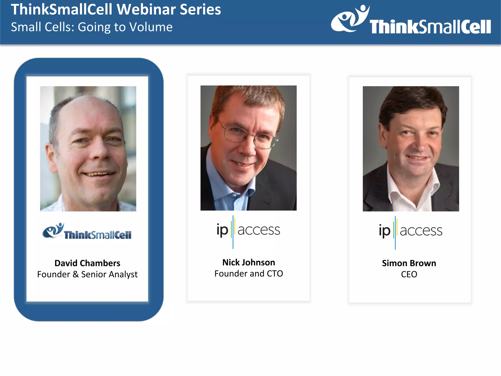 ThinkSmallCell	
  Webinar	
  SSeries	
  	
  
ThinkSmallCell	
  Webinar	
  eries	
  	
  
Small	
  Cells:	
  Going	
  to	
  Volume	
  
Small	
  Cells:	
  Going	
  to	
  Volume	
  
	
  
	
  

David	
  Chambers	
  
Founder	
  &	
  Senior	
  Analyst	
  

Nick	
  Johnson	
  
Founder	
  and	
  CTO	
  

Simon	
  Brown	
  
CEO	
  

 