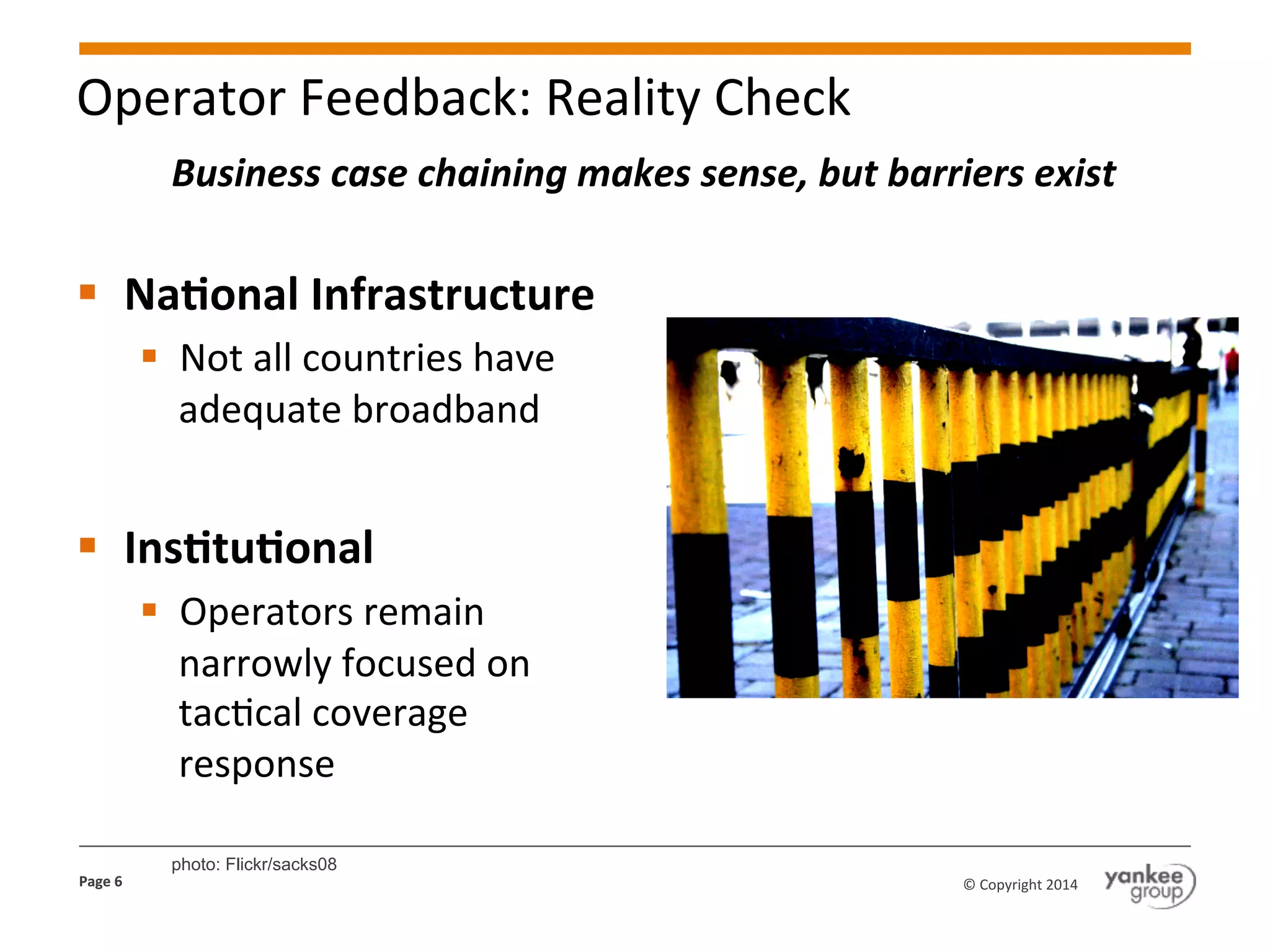 Operator	
  Feedback:	
  Reality	
  Check	
  
Business	
  case	
  chaining	
  makes	
  sense,	
  but	
  barriers	
  exist	
  

§  Na@onal	
  Infrastructure	
  
§  Not	
  all	
  countries	
  have	
  
adequate	
  broadband	
  

§  Ins@tu@onal	
  
§  Operators	
  remain	
  
narrowly	
  focused	
  on	
  
tacKcal	
  coverage	
  
response	
  
Page	
  6	
  

photo: Flickr/sacks08
©	
  Copyright	
  2014	
  

 