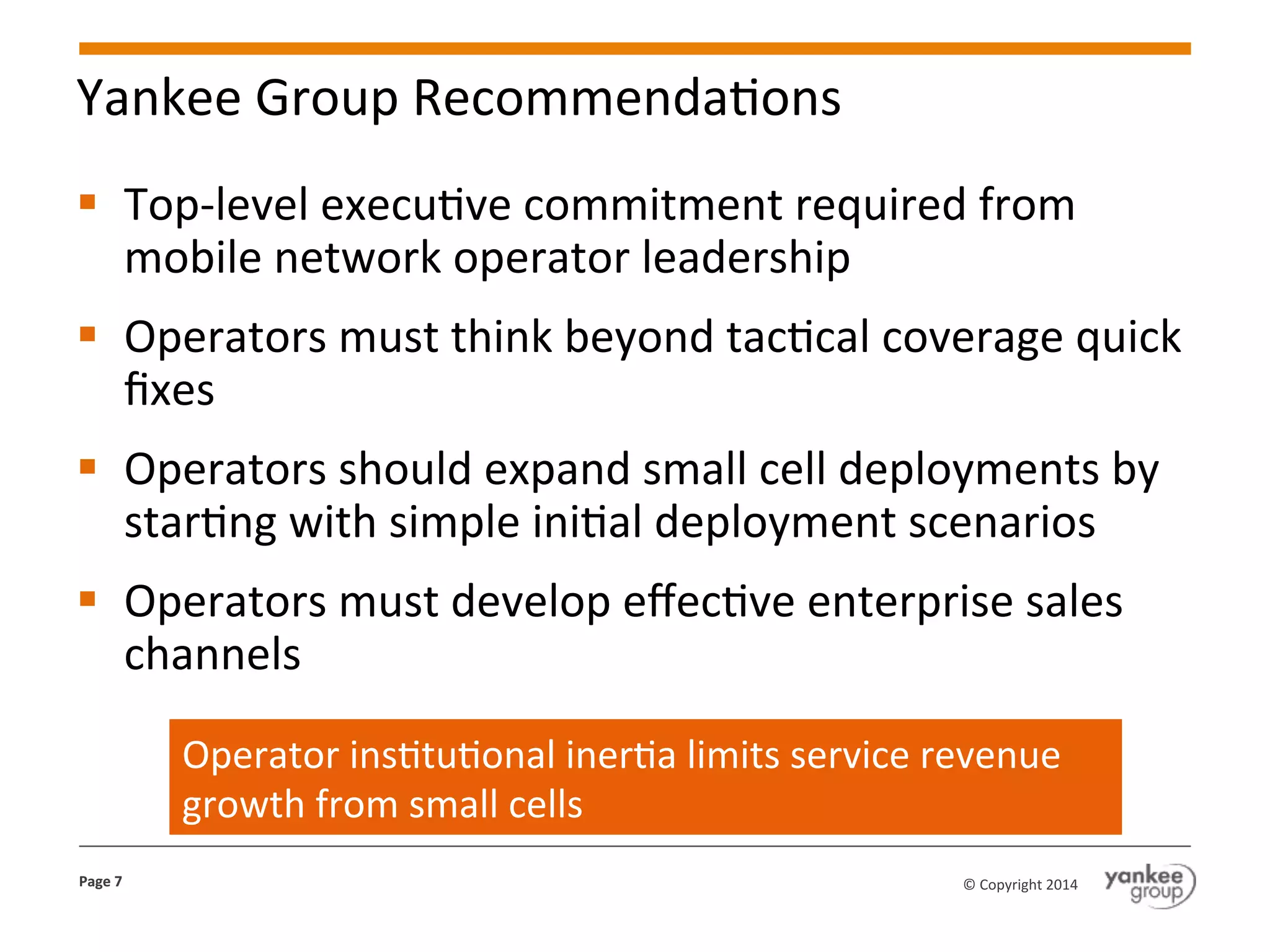 Yankee	
  Group	
  RecommendaKons	
  
§  Top-­‐level	
  execuKve	
  commitment	
  required	
  from	
  
mobile	
  network	
  operator	
  leadership	
  
§  Operators	
  must	
  think	
  beyond	
  tacKcal	
  coverage	
  quick	
  
ﬁxes	
  
§  Operators	
  should	
  expand	
  small	
  cell	
  deployments	
  by	
  
starKng	
  with	
  simple	
  iniKal	
  deployment	
  scenarios	
  
§  Operators	
  must	
  develop	
  eﬀecKve	
  enterprise	
  sales	
  
channels	
  
Operator	
  insKtuKonal	
  inerKa	
  limits	
  service	
  revenue	
  
growth	
  from	
  small	
  cells	
  
Page	
  7	
  

©	
  Copyright	
  2014	
  

 