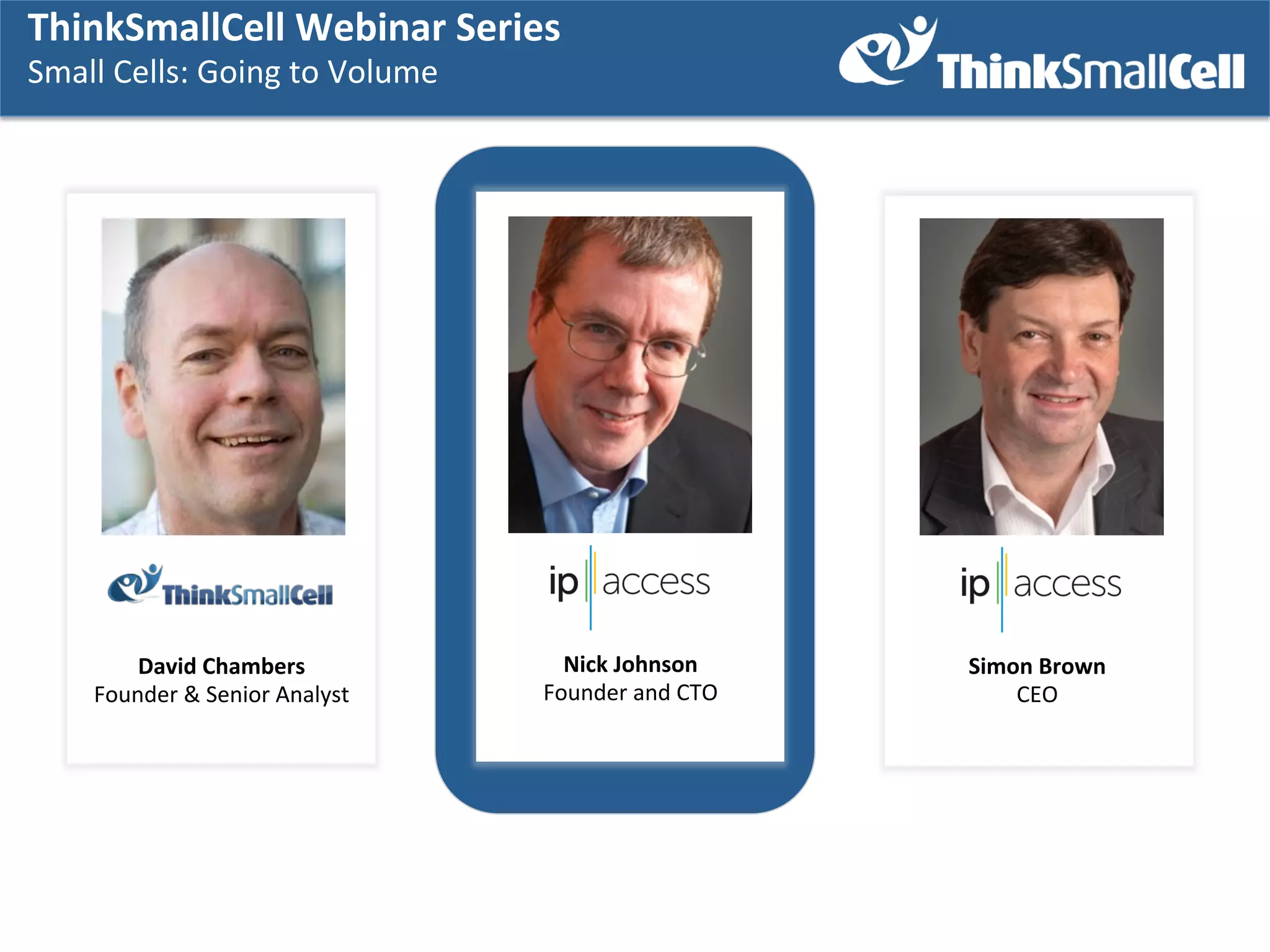 ThinkSmallCell	
  Webinar	
  Series	
  	
  
Small	
  Cells:	
  Going	
  to	
  Volume	
  
	
  

David	
  Chambers	
  
Founder	
  &	
  Senior	
  Analyst	
  

Nick	
  Johnson	
  
Founder	
  and	
  CTO	
  

Simon	
  Brown	
  
CEO	
  

 