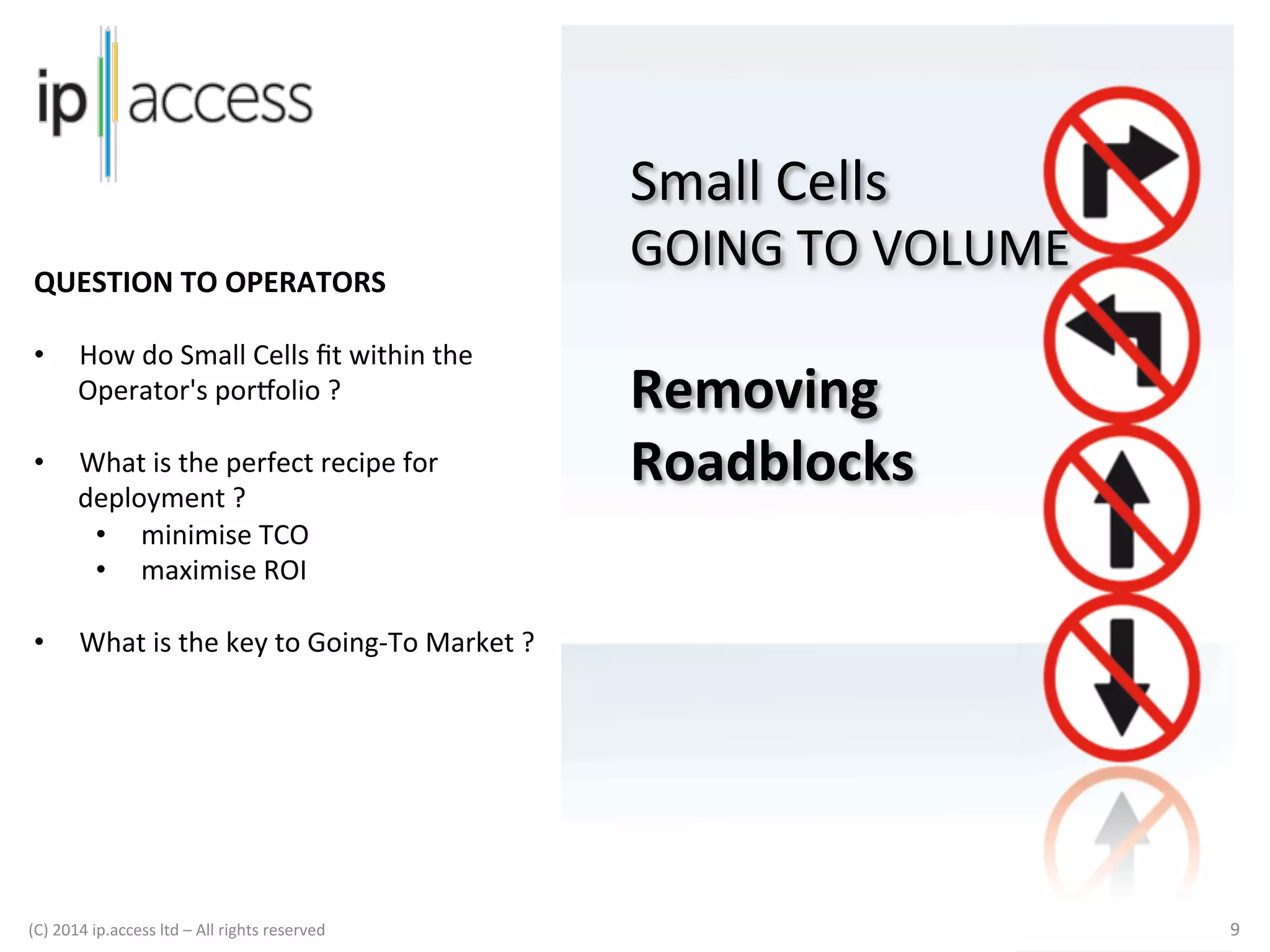 Small	
  Cells	
  

GOING	
  TO	
  VOLUME	
  

QUESTION	
  TO	
  OPERATORS	
  
	
  
• 

How	
  do	
  Small	
  Cells	
  ﬁt	
  within	
  the	
  
Operator's	
  por]olio	
  ?	
  	
  

• 

What	
  is	
  the	
  perfect	
  recipe	
  for	
  
deployment	
  ?	
  	
  	
  	
  
•  minimise	
  TCO	
  
•  maximise	
  ROI	
  

• 

What	
  is	
  the	
  key	
  to	
  Going-­‐To	
  Market	
  ?	
  
	
  

(C)	
  2014	
  ip.access	
  ltd	
  –	
  All	
  rights	
  reserved

	
  

	
  	
  

	
  
Removing	
  
Roadblocks	
  
	
  
	
  
	
  

9	
  

 