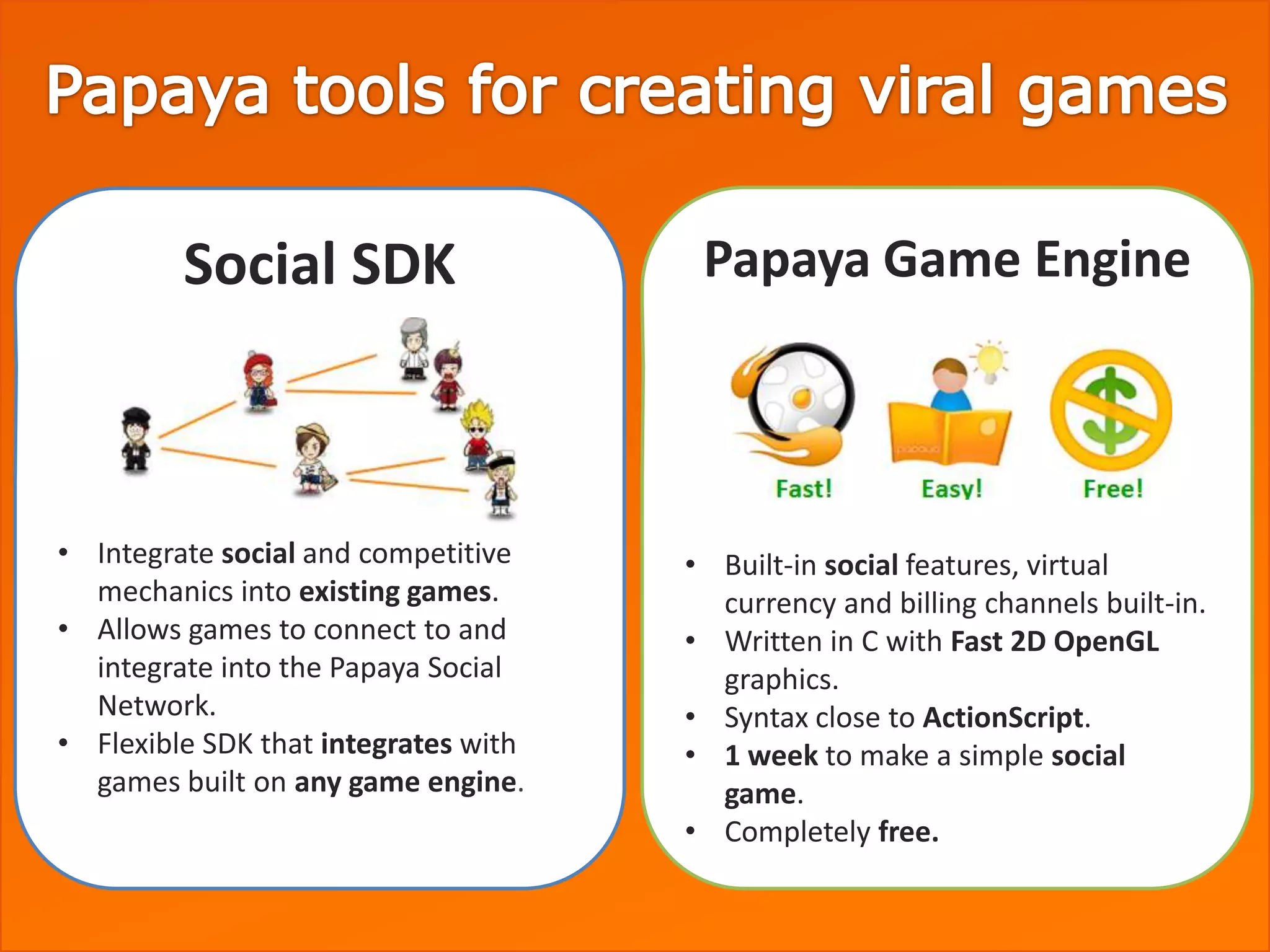 Social SDK                    Papaya Game Engine




• Integrate social and competitive    • Built-in social features, virtual
  mechanics into existing games.        currency and billing channels built-in.
• Allows games to connect to and      • Written in C with Fast 2D OpenGL
  integrate into the Papaya Social      graphics.
  Network.                            • Syntax close to ActionScript.
• Flexible SDK that integrates with   • 1 week to make a simple social
  games built on any game engine.       game.
                                      • Completely free.
 