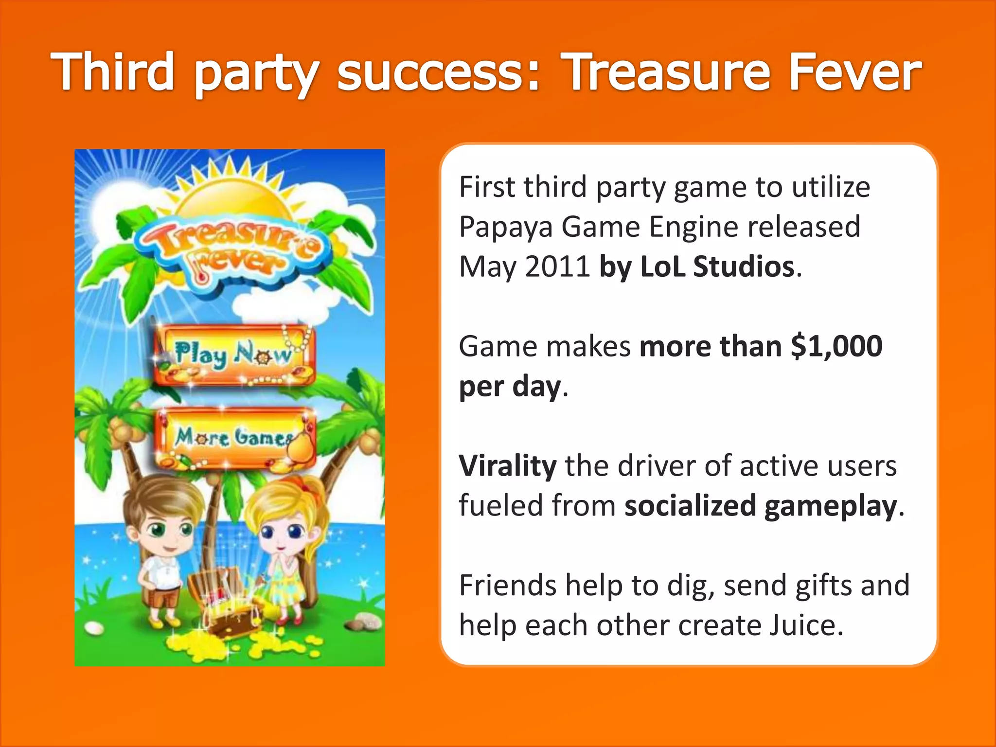 First third party game to utilize
Papaya Game Engine released
May 2011 by LoL Studios.

Game makes more than $1,000
per day.

Virality the driver of active users
fueled from socialized gameplay.

Friends help to dig, send gifts and
help each other create Juice.
 