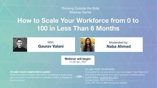 How to Scale Your Workforce from 0 to
100 in Less Than 6 Months
Gaurav Valani Naba Ahmed
With: Moderated by:
TO USE YOUR COMPUTER'S AUDIO:
When the webinar begins, you will be connected to audio using
your computer's microphone and speakers (VoIP). A headset is
recommended.
Webinar will begin:
11:00 am, PDT
TO USE YOUR TELEPHONE:
If you prefer to use your phone, you must select "Use Telephone"
after joining the webinar and call in using the numbers below.
United States: +1 (914) 614-3221
Access Code: 729-710-274
Audio PIN: Shown after joining the webinar
--OR--
Thinking Outside the Bots
Webinar Series
 