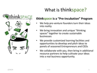 What is thinkspace?
thinkspace is a “Pre-incubation” Program
• We help pre-venture founders turn their ideas
into reality
• We bring innovation and unique “thinking
spaces” together to create sustainable
businesses
• We provide customized learning facilities and
opportunities to develop and pitch ideas to
panels of seasoned Entrepreneurs and CEOs
• We collaborate with you, then bring in additional
resource partners to help cultivate your ideas
into a real business opportunity.

2/14/14

v 1.3

1

 
