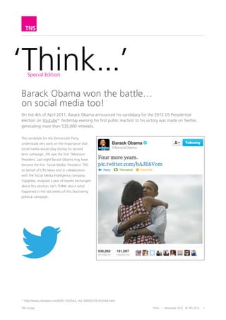 ‘Think...’
       Edition Spéciale


Barack Obama a gagné la bataille...
sur les médias sociaux aussi !
Le 4 avril 2011, Barack Obama annonçait sa candidature à l’élection présidentielle
américaine de 2012 sur Youtube. Le 6 novembre 2012, c’est à Twitter qu’il a réservé
sa première réaction publique, suscitant plus de 535 000 retweets.

Le candidat du parti Démocrate a
compris très tôt la place essentielle
qu’occuperaient les médias sociaux
dans sa campagne pour un second
mandat. JFK fut le premier «président
de la télévision». Le 6 décembre 2012,
Barack Obama est peut-être devenu le
premier «président des médias sociaux».
Pour le compte de CBS News et en
collaboration avec l’entreprise de veille
des médias sociaux, Vigiglobe, TNS a
analysé une année de tweets échangés
à propos de cette élection, analyse qui
donne un autre regard sur la campagne
électorale.




TNS Sofres						                            ‘Think...’ - Novembre 2012 © TNS 2012	   1
 