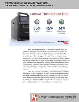 WORKSTATION HEAT, SOUND, AND POWER USAGE:
LENOVO THINKSTATION D30 VS. HP Z820 WORKSTATION
MARCH 2013
A PRINCIPLED TECHNOLOGIES TEST REPORT
Commissioned by Lenovo
When selecting a workstation, it’s important to consider how it will
contribute to a reliable and comfortable work environment for the user and
how much electricity it will require. Workstations vary considerably in the
amount of heat and noise they generate and in the amount of power they
consume. A system with a cooler operating temperature helps you two ways: its
components are less likely to fail and it requires less air conditioning to keep the
office at a comfortable temperature. A quieter system provides a more pleasant
user experience and a more power-efficient system lowers your electric bill by
using less electricity and running cooler, which reduces the amount of cooling
required.
In our labs, Principled Technologies (PT) tested the Lenovo ThinkStation
D30 and the HP Z820 Workstation. We found that the Lenovo workstation was
less power-hungry than the HP workstation while idle and under load and ran
more quietly and cooler while idle and while under load. These findings show
that the Lenovo ThinkStation D30 could contribute to a reliable user experience
and a comfortable office environment and save on electricity costs.
 