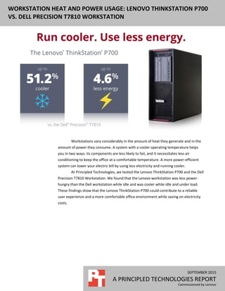 WORKSTATION HEAT AND POWER USAGE: LENOVO THINKSTATION P700
VS. DELL PRECISION T7810 WORKSTATION
SEPTEMBER 2015
A PRINCIPLED TECHNOLOGIES REPORT
Commissioned by Lenovo
Workstations vary considerably in the amount of heat they generate and in the
amount of power they consume. A system with a cooler operating temperature helps
you in two ways: its components are less likely to fail, and it necessitates less air
conditioning to keep the office at a comfortable temperature. A more power-efficient
system can lower your electric bill by using less electricity and running cooler.
At Principled Technologies, we tested the Lenovo ThinkStation P700 and the Dell
Precision T7810 Workstation. We found that the Lenovo workstation was less power-
hungry than the Dell workstation while idle and was cooler while idle and under load.
These findings show that the Lenovo ThinkStation P700 could contribute to a reliable
user experience and a more comfortable office environment while saving on electricity
costs.
 