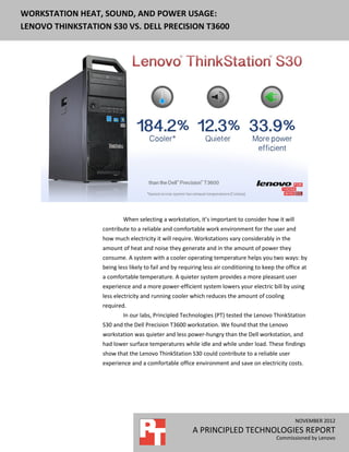WORKSTATION HEAT, SOUND, AND POWER USAGE:
LENOVO THINKSTATION S30 VS. DELL PRECISION T3600




                          When selecting a workstation, it’s important to consider how it will
                  contribute to a reliable and comfortable work environment for the user and
                  how much electricity it will require. Workstations vary considerably in the
                  amount of heat and noise they generate and in the amount of power they
                  consume. A system with a cooler operating temperature helps you two ways: by
                  being less likely to fail and by requiring less air conditioning to keep the office at
                  a comfortable temperature. A quieter system provides a more pleasant user
                  experience and a more power-efficient system lowers your electric bill by using
                  less electricity and running cooler which reduces the amount of cooling
                  required.
                          In our labs, Principled Technologies (PT) tested the Lenovo ThinkStation
                  S30 and the Dell Precision T3600 workstation. We found that the Lenovo
                  workstation was quieter and less power-hungry than the Dell workstation, and
                  had lower surface temperatures while idle and while under load. These findings
                  show that the Lenovo ThinkStation S30 could contribute to a reliable user
                  experience and a comfortable office environment and save on electricity costs.




                                                                                                   NOVEMBER 2012
                                                       A PRINCIPLED TECHNOLOGIES REPORT
                                                                                           Commissioned by Lenovo
 