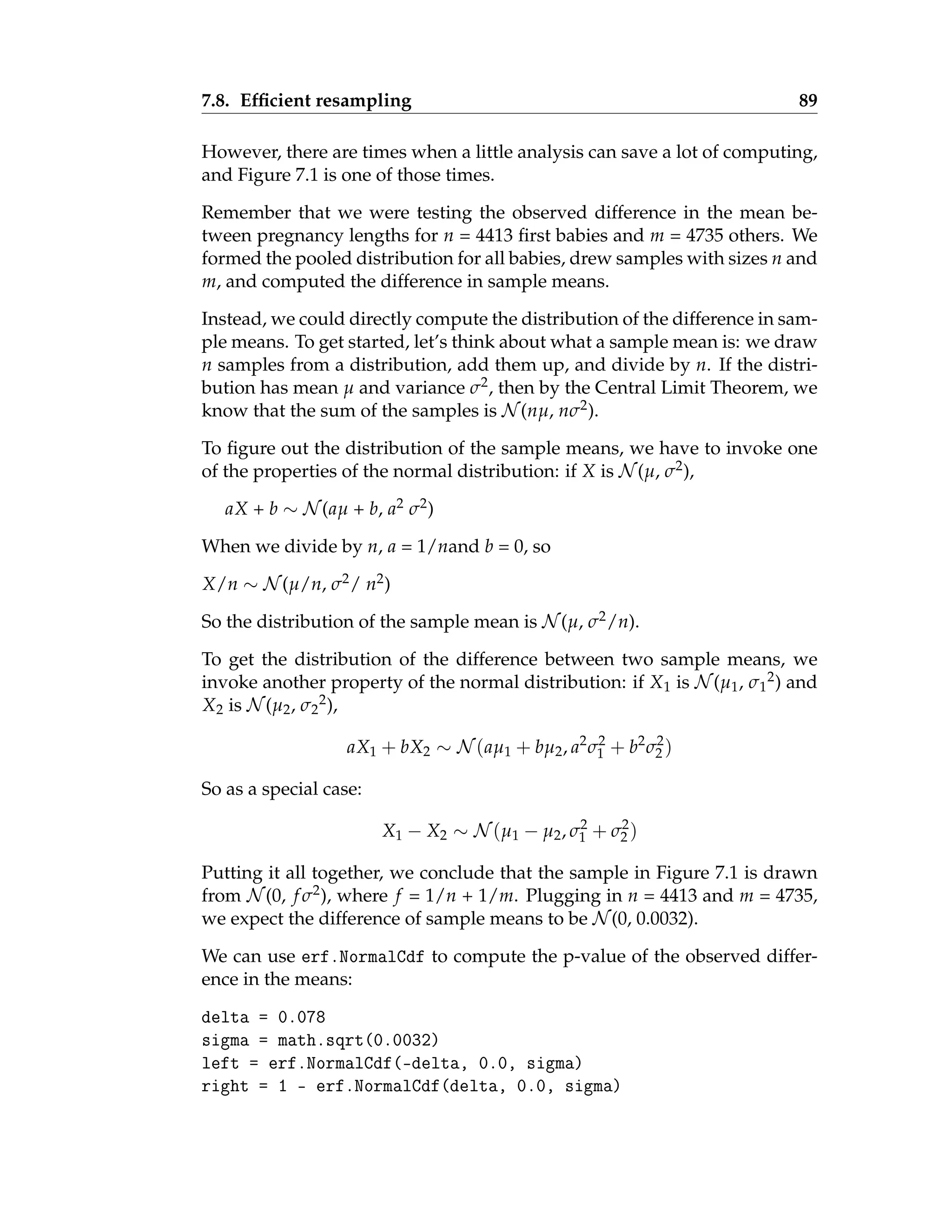 7.8. Efficient resampling 89
However, there are times when a little analysis can save a lot of computing,
and Figure 7.1 is one of those times.
Remember that we were testing the observed difference in the mean be-
tween pregnancy lengths for n = 4413 first babies and m = 4735 others. We
formed the pooled distribution for all babies, drew samples with sizes n and
m, and computed the difference in sample means.
Instead, we could directly compute the distribution of the difference in sam-
ple means. To get started, let’s think about what a sample mean is: we draw
n samples from a distribution, add them up, and divide by n. If the distri-
bution has mean µ and variance σ2, then by the Central Limit Theorem, we
know that the sum of the samples is N (nµ, nσ2).
To figure out the distribution of the sample means, we have to invoke one
of the properties of the normal distribution: if X is N (µ, σ2),
aX + b ∼ N (aµ + b, a2 σ2)
When we divide by n, a = 1/nand b = 0, so
X/n ∼ N (µ/n, σ2/ n2)
So the distribution of the sample mean is N (µ, σ2/n).
To get the distribution of the difference between two sample means, we
invoke another property of the normal distribution: if X1 is N (µ1, σ1
2) and
X2 is N (µ2, σ2
2),
aX1 + bX2 ∼ N (aµ1 + bµ2, a2
σ2
1 + b2
σ2
2 )
So as a special case:
X1 − X2 ∼ N (µ1 − µ2, σ2
1 + σ2
2 )
Putting it all together, we conclude that the sample in Figure 7.1 is drawn
from N (0, f σ2), where f = 1/n + 1/m. Plugging in n = 4413 and m = 4735,
we expect the difference of sample means to be N (0, 0.0032).
We can use erf.NormalCdf to compute the p-value of the observed differ-
ence in the means:
delta = 0.078
sigma = math.sqrt(0.0032)
left = erf.NormalCdf(-delta, 0.0, sigma)
right = 1 - erf.NormalCdf(delta, 0.0, sigma)
 