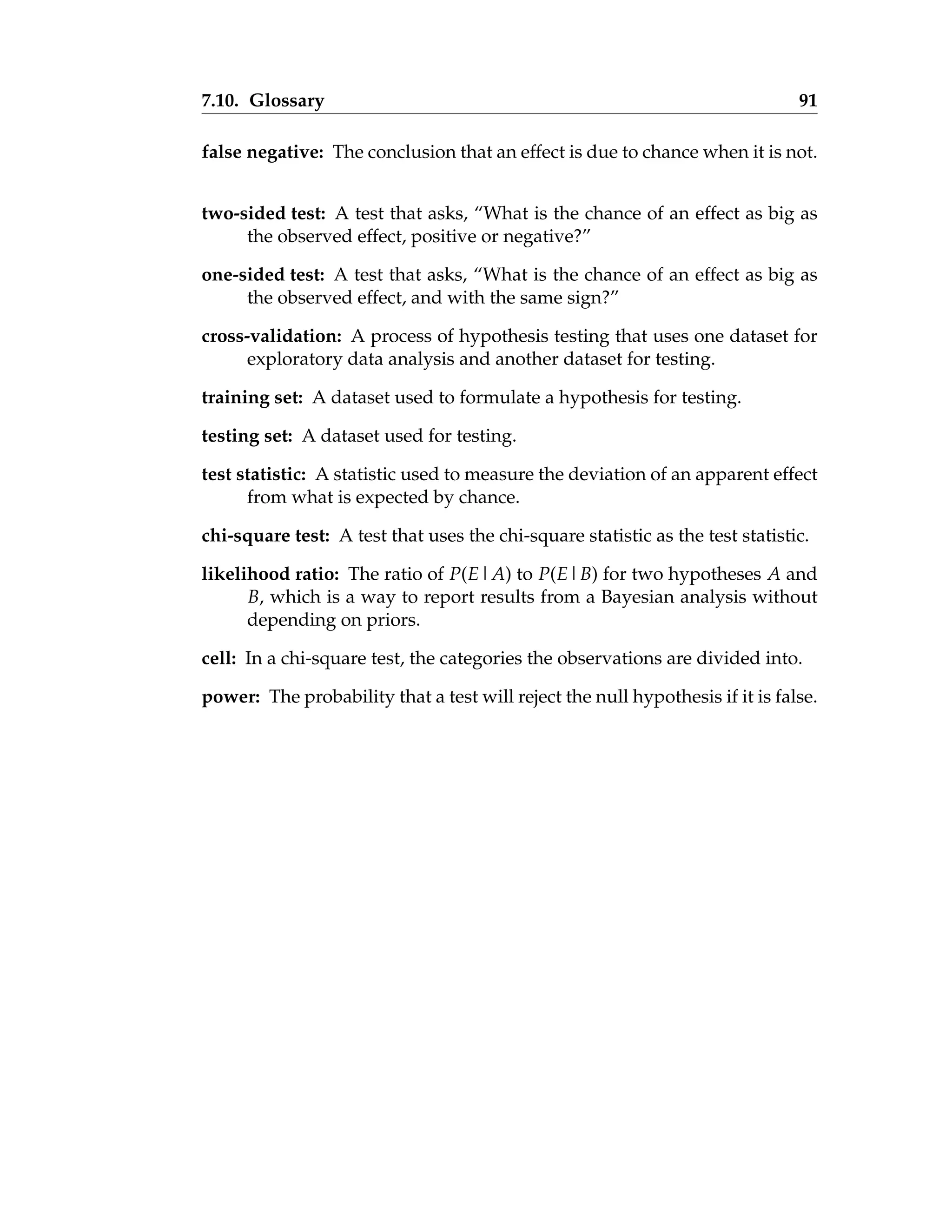 7.10. Glossary 91
false negative: The conclusion that an effect is due to chance when it is not.
two-sided test: A test that asks, “What is the chance of an effect as big as
the observed effect, positive or negative?”
one-sided test: A test that asks, “What is the chance of an effect as big as
the observed effect, and with the same sign?”
cross-validation: A process of hypothesis testing that uses one dataset for
exploratory data analysis and another dataset for testing.
training set: A dataset used to formulate a hypothesis for testing.
testing set: A dataset used for testing.
test statistic: A statistic used to measure the deviation of an apparent effect
from what is expected by chance.
chi-square test: A test that uses the chi-square statistic as the test statistic.
likelihood ratio: The ratio of P(E|A) to P(E|B) for two hypotheses A and
B, which is a way to report results from a Bayesian analysis without
depending on priors.
cell: In a chi-square test, the categories the observations are divided into.
power: The probability that a test will reject the null hypothesis if it is false.
 