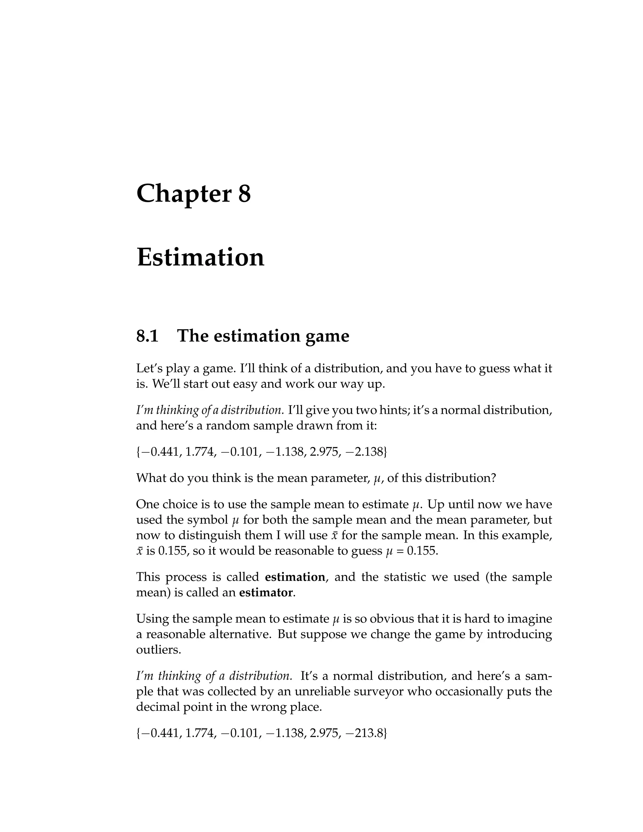 Chapter 8
Estimation
8.1 The estimation game
Let’s play a game. I’ll think of a distribution, and you have to guess what it
is. We’ll start out easy and work our way up.
I’m thinking of a distribution. I’ll give you two hints; it’s a normal distribution,
and here’s a random sample drawn from it:
{−0.441, 1.774, −0.101, −1.138, 2.975, −2.138}
What do you think is the mean parameter, µ, of this distribution?
One choice is to use the sample mean to estimate µ. Up until now we have
used the symbol µ for both the sample mean and the mean parameter, but
now to distinguish them I will use x̄ for the sample mean. In this example,
x̄ is 0.155, so it would be reasonable to guess µ = 0.155.
This process is called estimation, and the statistic we used (the sample
mean) is called an estimator.
Using the sample mean to estimate µ is so obvious that it is hard to imagine
a reasonable alternative. But suppose we change the game by introducing
outliers.
I’m thinking of a distribution. It’s a normal distribution, and here’s a sam-
ple that was collected by an unreliable surveyor who occasionally puts the
decimal point in the wrong place.
{−0.441, 1.774, −0.101, −1.138, 2.975, −213.8}
 