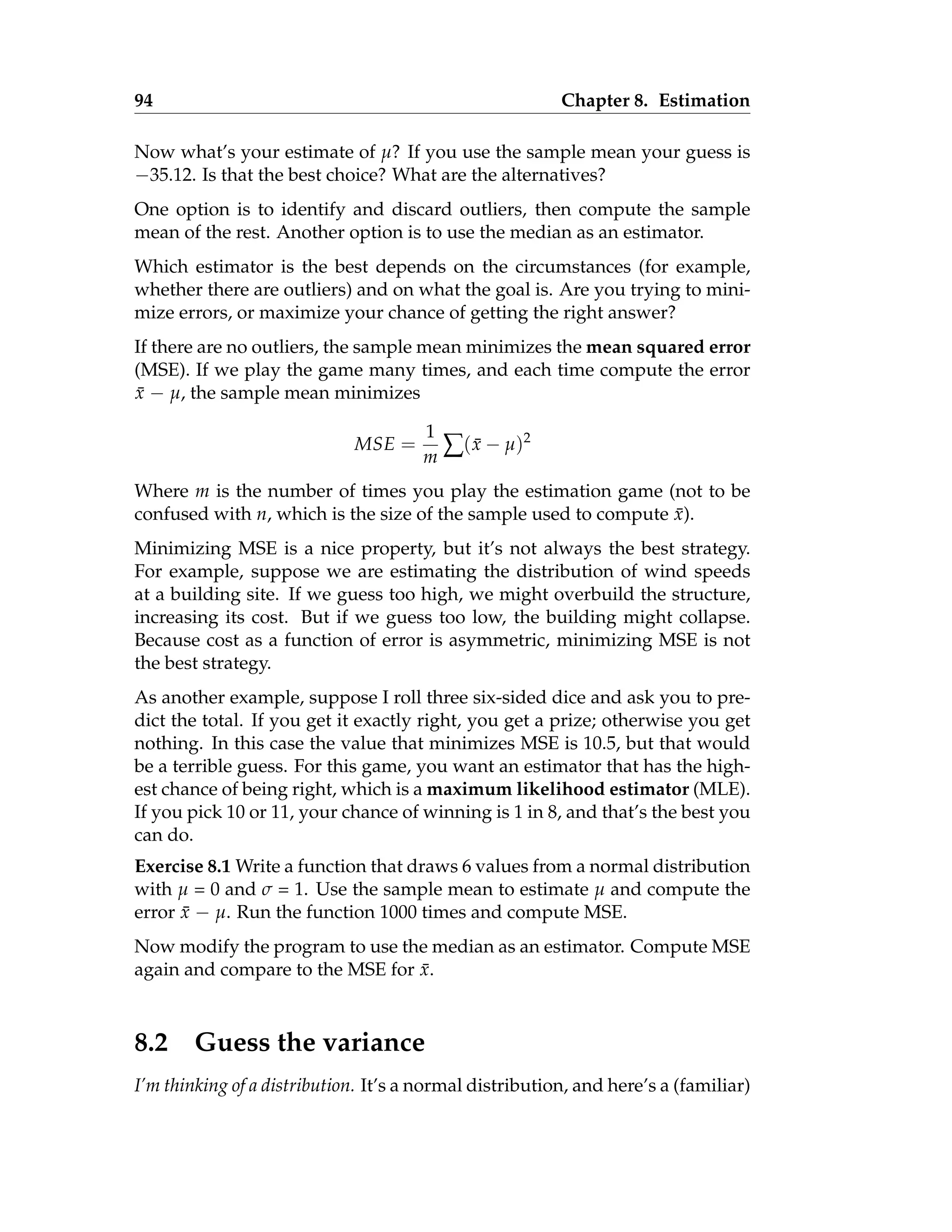 94 Chapter 8. Estimation
Now what’s your estimate of µ? If you use the sample mean your guess is
−35.12. Is that the best choice? What are the alternatives?
One option is to identify and discard outliers, then compute the sample
mean of the rest. Another option is to use the median as an estimator.
Which estimator is the best depends on the circumstances (for example,
whether there are outliers) and on what the goal is. Are you trying to mini-
mize errors, or maximize your chance of getting the right answer?
If there are no outliers, the sample mean minimizes the mean squared error
(MSE). If we play the game many times, and each time compute the error
x̄ − µ, the sample mean minimizes
MSE =
1
m ∑(x̄ − µ)2
Where m is the number of times you play the estimation game (not to be
confused with n, which is the size of the sample used to compute x̄).
Minimizing MSE is a nice property, but it’s not always the best strategy.
For example, suppose we are estimating the distribution of wind speeds
at a building site. If we guess too high, we might overbuild the structure,
increasing its cost. But if we guess too low, the building might collapse.
Because cost as a function of error is asymmetric, minimizing MSE is not
the best strategy.
As another example, suppose I roll three six-sided dice and ask you to pre-
dict the total. If you get it exactly right, you get a prize; otherwise you get
nothing. In this case the value that minimizes MSE is 10.5, but that would
be a terrible guess. For this game, you want an estimator that has the high-
est chance of being right, which is a maximum likelihood estimator (MLE).
If you pick 10 or 11, your chance of winning is 1 in 8, and that’s the best you
can do.
Exercise 8.1 Write a function that draws 6 values from a normal distribution
with µ = 0 and σ = 1. Use the sample mean to estimate µ and compute the
error x̄ − µ. Run the function 1000 times and compute MSE.
Now modify the program to use the median as an estimator. Compute MSE
again and compare to the MSE for x̄.
8.2 Guess the variance
I’m thinking of a distribution. It’s a normal distribution, and here’s a (familiar)
 