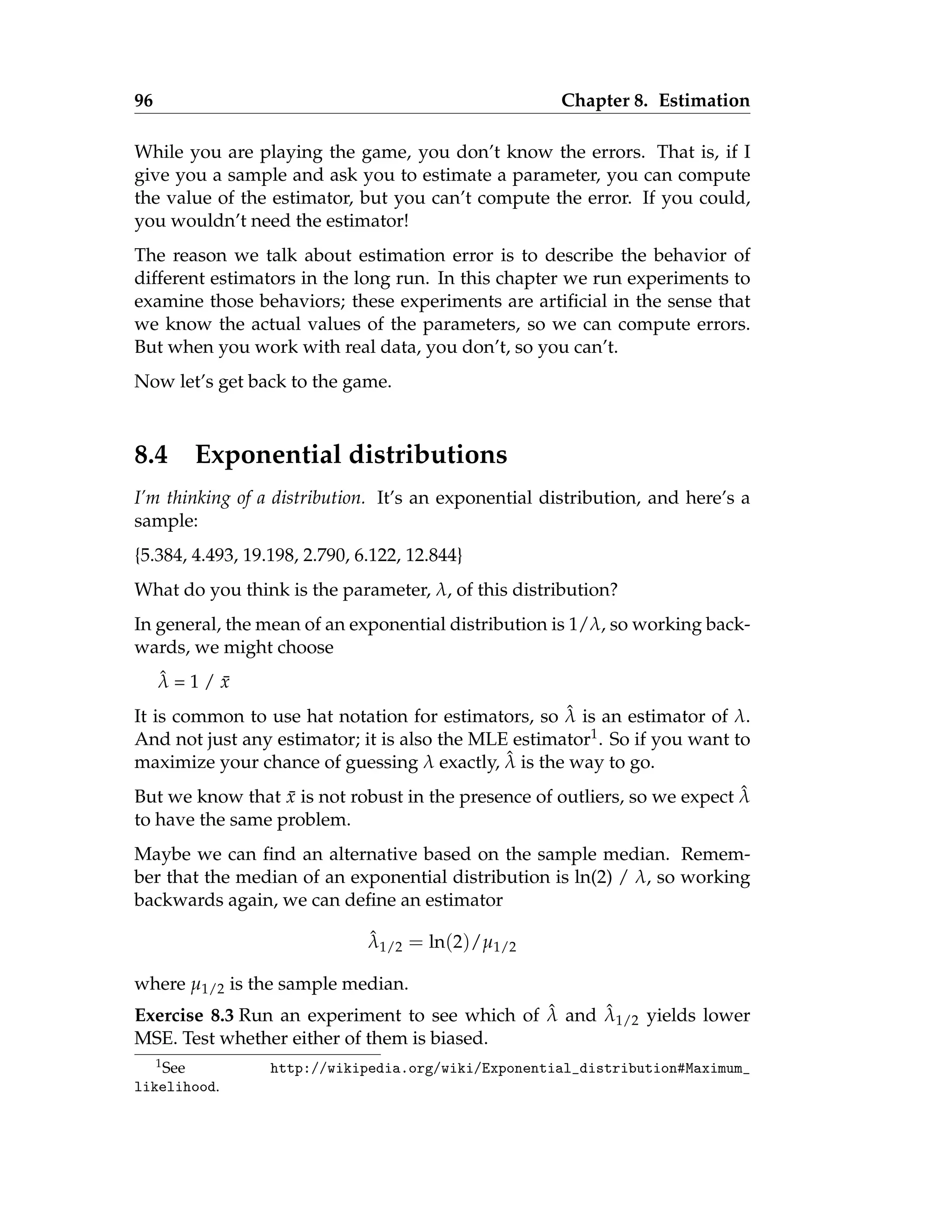 96 Chapter 8. Estimation
While you are playing the game, you don’t know the errors. That is, if I
give you a sample and ask you to estimate a parameter, you can compute
the value of the estimator, but you can’t compute the error. If you could,
you wouldn’t need the estimator!
The reason we talk about estimation error is to describe the behavior of
different estimators in the long run. In this chapter we run experiments to
examine those behaviors; these experiments are artificial in the sense that
we know the actual values of the parameters, so we can compute errors.
But when you work with real data, you don’t, so you can’t.
Now let’s get back to the game.
8.4 Exponential distributions
I’m thinking of a distribution. It’s an exponential distribution, and here’s a
sample:
{5.384, 4.493, 19.198, 2.790, 6.122, 12.844}
What do you think is the parameter, λ, of this distribution?
In general, the mean of an exponential distribution is 1/λ, so working back-
wards, we might choose
λ̂ = 1 / x̄
It is common to use hat notation for estimators, so λ̂ is an estimator of λ.
And not just any estimator; it is also the MLE estimator1. So if you want to
maximize your chance of guessing λ exactly, λ̂ is the way to go.
But we know that x̄ is not robust in the presence of outliers, so we expect λ̂
to have the same problem.
Maybe we can find an alternative based on the sample median. Remem-
ber that the median of an exponential distribution is ln(2) / λ, so working
backwards again, we can define an estimator
λ̂1/2 = ln(2)/µ1/2
where µ1/2 is the sample median.
Exercise 8.3 Run an experiment to see which of λ̂ and λ̂1/2 yields lower
MSE. Test whether either of them is biased.
1See http://wikipedia.org/wiki/Exponential_distribution#Maximum_
likelihood.
 