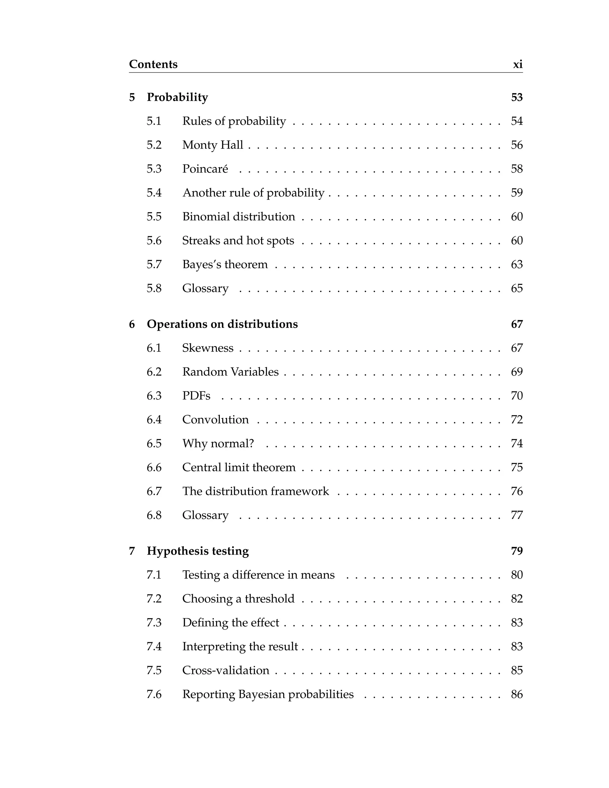 Contents xi
5 Probability 53
5.1 Rules of probability . . . . . . . . . . . . . . . . . . . . . . . . 54
5.2 Monty Hall . . . . . . . . . . . . . . . . . . . . . . . . . . . . . 56
5.3 Poincaré . . . . . . . . . . . . . . . . . . . . . . . . . . . . . . 58
5.4 Another rule of probability . . . . . . . . . . . . . . . . . . . . 59
5.5 Binomial distribution . . . . . . . . . . . . . . . . . . . . . . . 60
5.6 Streaks and hot spots . . . . . . . . . . . . . . . . . . . . . . . 60
5.7 Bayes’s theorem . . . . . . . . . . . . . . . . . . . . . . . . . . 63
5.8 Glossary . . . . . . . . . . . . . . . . . . . . . . . . . . . . . . 65
6 Operations on distributions 67
6.1 Skewness . . . . . . . . . . . . . . . . . . . . . . . . . . . . . . 67
6.2 Random Variables . . . . . . . . . . . . . . . . . . . . . . . . . 69
6.3 PDFs . . . . . . . . . . . . . . . . . . . . . . . . . . . . . . . . 70
6.4 Convolution . . . . . . . . . . . . . . . . . . . . . . . . . . . . 72
6.5 Why normal? . . . . . . . . . . . . . . . . . . . . . . . . . . . 74
6.6 Central limit theorem . . . . . . . . . . . . . . . . . . . . . . . 75
6.7 The distribution framework . . . . . . . . . . . . . . . . . . . 76
6.8 Glossary . . . . . . . . . . . . . . . . . . . . . . . . . . . . . . 77
7 Hypothesis testing 79
7.1 Testing a difference in means . . . . . . . . . . . . . . . . . . 80
7.2 Choosing a threshold . . . . . . . . . . . . . . . . . . . . . . . 82
7.3 Defining the effect . . . . . . . . . . . . . . . . . . . . . . . . . 83
7.4 Interpreting the result . . . . . . . . . . . . . . . . . . . . . . . 83
7.5 Cross-validation . . . . . . . . . . . . . . . . . . . . . . . . . . 85
7.6 Reporting Bayesian probabilities . . . . . . . . . . . . . . . . 86
 