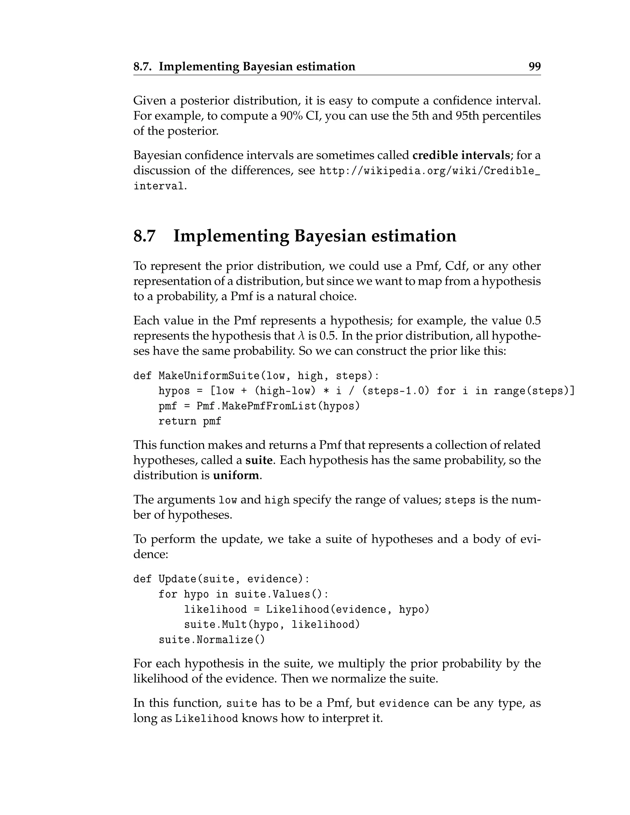 8.7. Implementing Bayesian estimation 99
Given a posterior distribution, it is easy to compute a confidence interval.
For example, to compute a 90% CI, you can use the 5th and 95th percentiles
of the posterior.
Bayesian confidence intervals are sometimes called credible intervals; for a
discussion of the differences, see http://wikipedia.org/wiki/Credible_
interval.
8.7 Implementing Bayesian estimation
To represent the prior distribution, we could use a Pmf, Cdf, or any other
representation of a distribution, but since we want to map from a hypothesis
to a probability, a Pmf is a natural choice.
Each value in the Pmf represents a hypothesis; for example, the value 0.5
represents the hypothesis that λ is 0.5. In the prior distribution, all hypothe-
ses have the same probability. So we can construct the prior like this:
def MakeUniformSuite(low, high, steps):
hypos = [low + (high-low) * i / (steps-1.0) for i in range(steps)]
pmf = Pmf.MakePmfFromList(hypos)
return pmf
This function makes and returns a Pmf that represents a collection of related
hypotheses, called a suite. Each hypothesis has the same probability, so the
distribution is uniform.
The arguments low and high specify the range of values; steps is the num-
ber of hypotheses.
To perform the update, we take a suite of hypotheses and a body of evi-
dence:
def Update(suite, evidence):
for hypo in suite.Values():
likelihood = Likelihood(evidence, hypo)
suite.Mult(hypo, likelihood)
suite.Normalize()
For each hypothesis in the suite, we multiply the prior probability by the
likelihood of the evidence. Then we normalize the suite.
In this function, suite has to be a Pmf, but evidence can be any type, as
long as Likelihood knows how to interpret it.
 