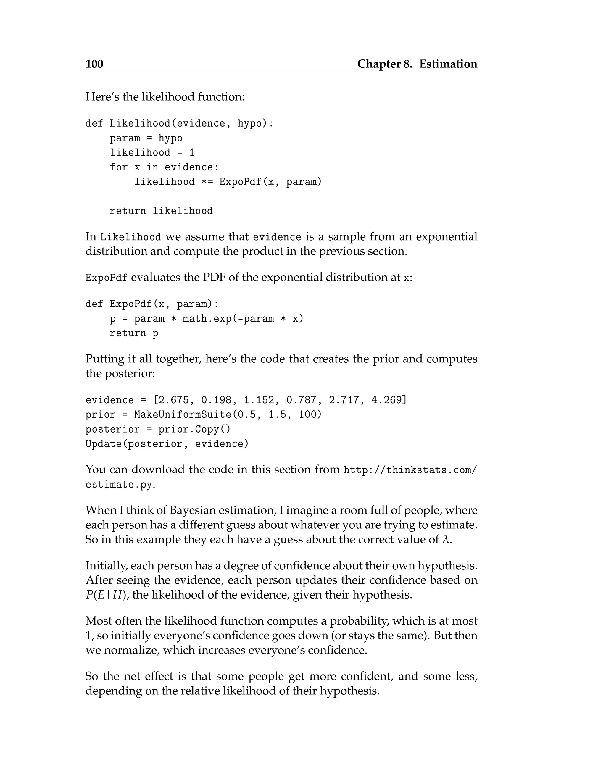 100 Chapter 8. Estimation
Here’s the likelihood function:
def Likelihood(evidence, hypo):
param = hypo
likelihood = 1
for x in evidence:
likelihood *= ExpoPdf(x, param)
return likelihood
In Likelihood we assume that evidence is a sample from an exponential
distribution and compute the product in the previous section.
ExpoPdf evaluates the PDF of the exponential distribution at x:
def ExpoPdf(x, param):
p = param * math.exp(-param * x)
return p
Putting it all together, here’s the code that creates the prior and computes
the posterior:
evidence = [2.675, 0.198, 1.152, 0.787, 2.717, 4.269]
prior = MakeUniformSuite(0.5, 1.5, 100)
posterior = prior.Copy()
Update(posterior, evidence)
You can download the code in this section from http://thinkstats.com/
estimate.py.
When I think of Bayesian estimation, I imagine a room full of people, where
each person has a different guess about whatever you are trying to estimate.
So in this example they each have a guess about the correct value of λ.
Initially, each person has a degree of confidence about their own hypothesis.
After seeing the evidence, each person updates their confidence based on
P(E|H), the likelihood of the evidence, given their hypothesis.
Most often the likelihood function computes a probability, which is at most
1, so initially everyone’s confidence goes down (or stays the same). But then
we normalize, which increases everyone’s confidence.
So the net effect is that some people get more confident, and some less,
depending on the relative likelihood of their hypothesis.
 