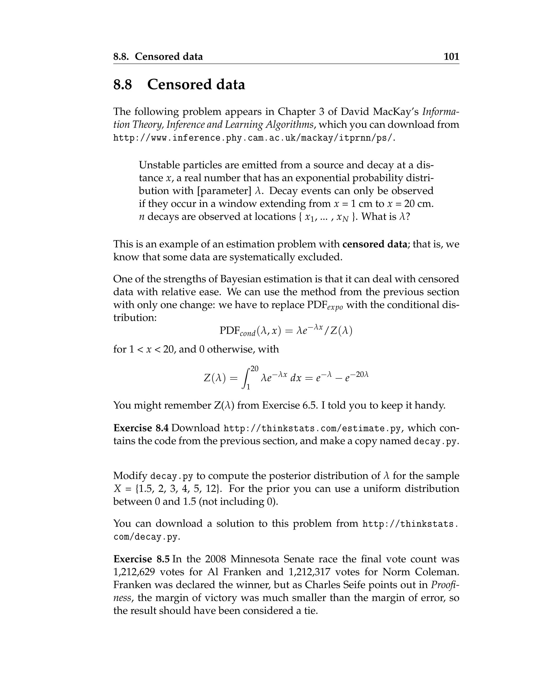 8.8. Censored data 101
8.8 Censored data
The following problem appears in Chapter 3 of David MacKay’s Informa-
tion Theory, Inference and Learning Algorithms, which you can download from
http://www.inference.phy.cam.ac.uk/mackay/itprnn/ps/.
Unstable particles are emitted from a source and decay at a dis-
tance x, a real number that has an exponential probability distri-
bution with [parameter] λ. Decay events can only be observed
if they occur in a window extending from x = 1 cm to x = 20 cm.
n decays are observed at locations { x1, ... , xN }. What is λ?
This is an example of an estimation problem with censored data; that is, we
know that some data are systematically excluded.
One of the strengths of Bayesian estimation is that it can deal with censored
data with relative ease. We can use the method from the previous section
with only one change: we have to replace PDFexpo with the conditional dis-
tribution:
PDFcond(λ, x) = λe−λx
/Z(λ)
for 1  x  20, and 0 otherwise, with
Z(λ) =
Z 20
1
λe−λx
dx = e−λ
− e−20λ
You might remember Z(λ) from Exercise 6.5. I told you to keep it handy.
Exercise 8.4 Download http://thinkstats.com/estimate.py, which con-
tains the code from the previous section, and make a copy named decay.py.
Modify decay.py to compute the posterior distribution of λ for the sample
X = {1.5, 2, 3, 4, 5, 12}. For the prior you can use a uniform distribution
between 0 and 1.5 (not including 0).
You can download a solution to this problem from http://thinkstats.
com/decay.py.
Exercise 8.5 In the 2008 Minnesota Senate race the final vote count was
1,212,629 votes for Al Franken and 1,212,317 votes for Norm Coleman.
Franken was declared the winner, but as Charles Seife points out in Proofi-
ness, the margin of victory was much smaller than the margin of error, so
the result should have been considered a tie.
 