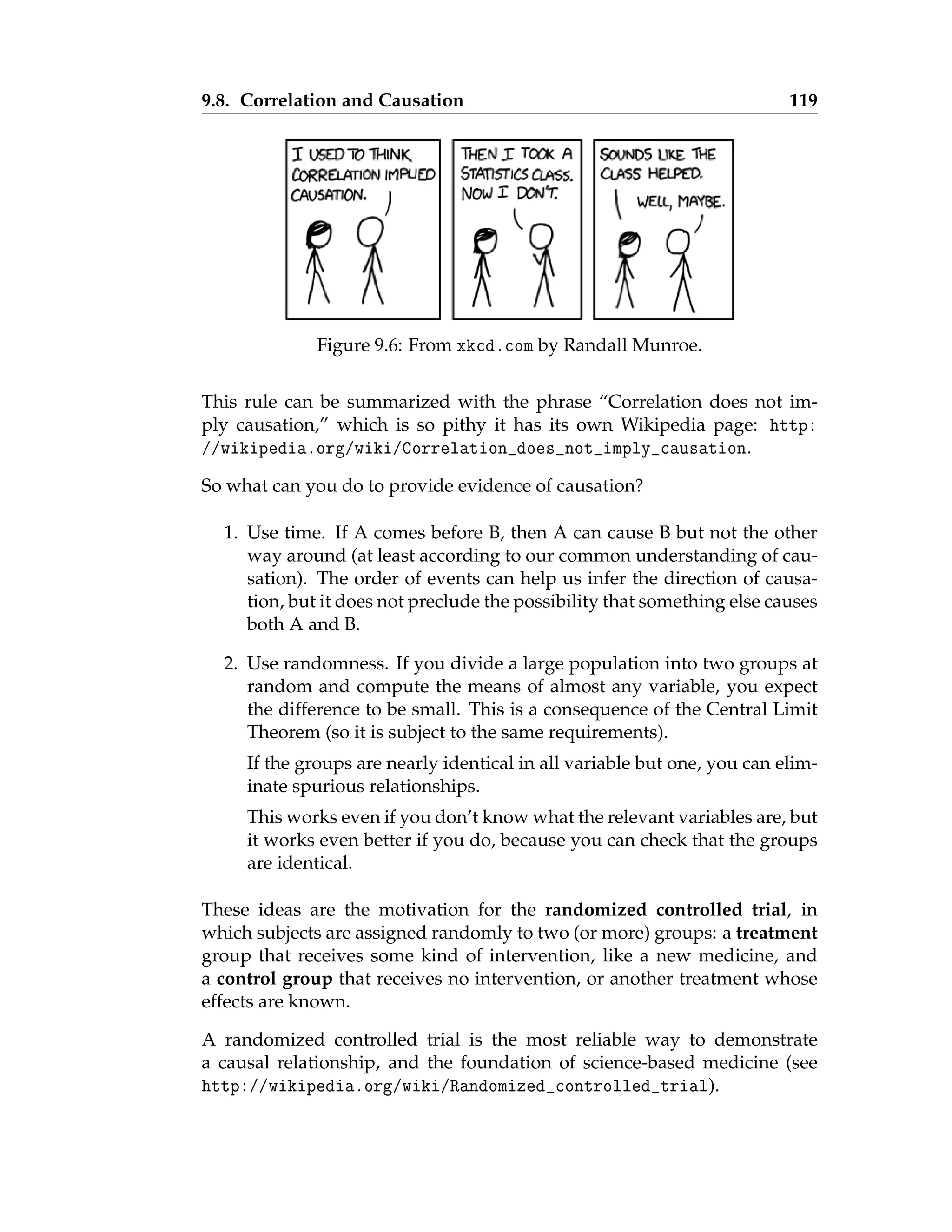 9.8. Correlation and Causation 119
Figure 9.6: From xkcd.com by Randall Munroe.
This rule can be summarized with the phrase “Correlation does not im-
ply causation,” which is so pithy it has its own Wikipedia page: http:
//wikipedia.org/wiki/Correlation_does_not_imply_causation.
So what can you do to provide evidence of causation?
1. Use time. If A comes before B, then A can cause B but not the other
way around (at least according to our common understanding of cau-
sation). The order of events can help us infer the direction of causa-
tion, but it does not preclude the possibility that something else causes
both A and B.
2. Use randomness. If you divide a large population into two groups at
random and compute the means of almost any variable, you expect
the difference to be small. This is a consequence of the Central Limit
Theorem (so it is subject to the same requirements).
If the groups are nearly identical in all variable but one, you can elim-
inate spurious relationships.
This works even if you don’t know what the relevant variables are, but
it works even better if you do, because you can check that the groups
are identical.
These ideas are the motivation for the randomized controlled trial, in
which subjects are assigned randomly to two (or more) groups: a treatment
group that receives some kind of intervention, like a new medicine, and
a control group that receives no intervention, or another treatment whose
effects are known.
A randomized controlled trial is the most reliable way to demonstrate
a causal relationship, and the foundation of science-based medicine (see
http://wikipedia.org/wiki/Randomized_controlled_trial).
 
