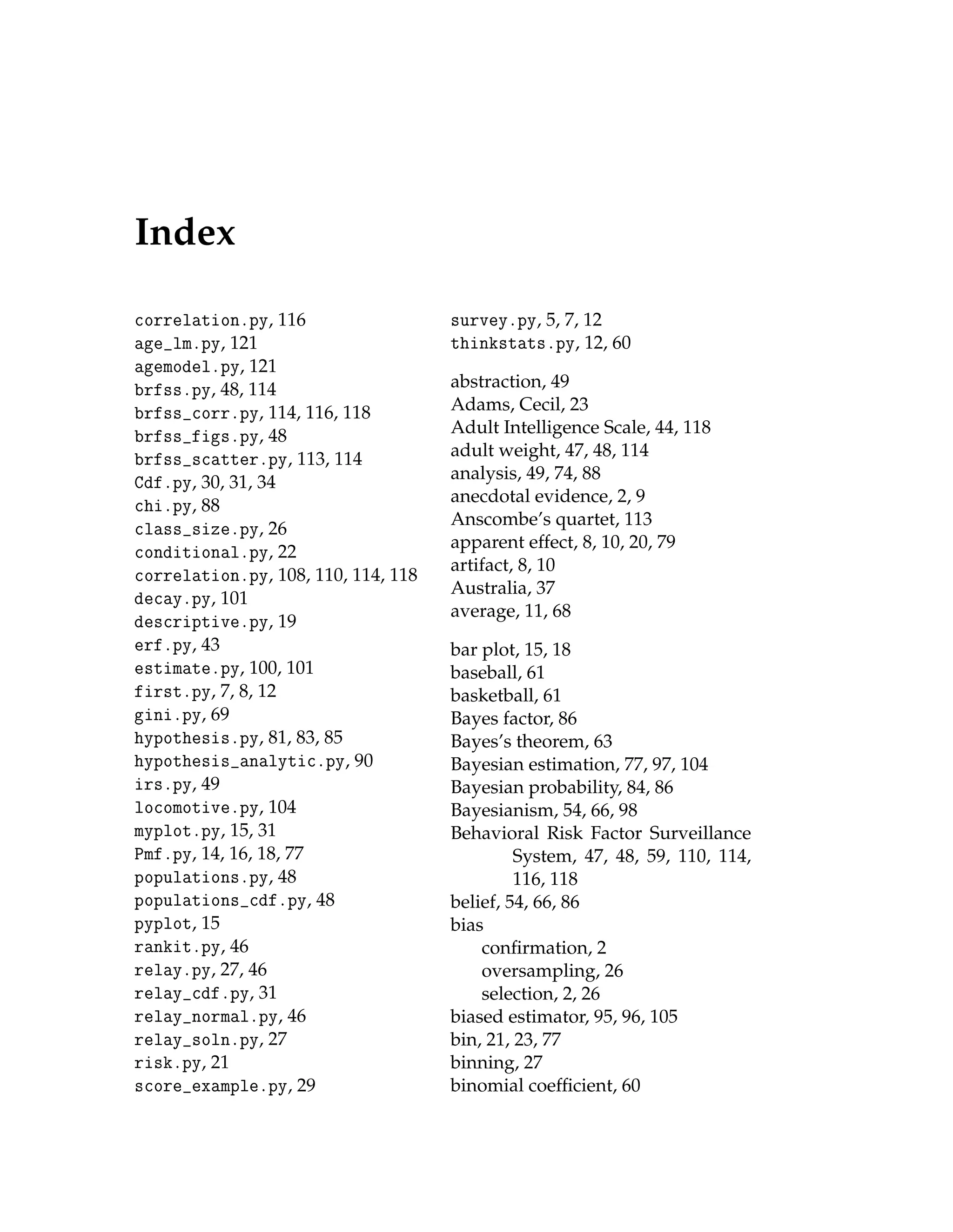 Index
correlation.py, 116
age_lm.py, 121
agemodel.py, 121
brfss.py, 48, 114
brfss_corr.py, 114, 116, 118
brfss_figs.py, 48
brfss_scatter.py, 113, 114
Cdf.py, 30, 31, 34
chi.py, 88
class_size.py, 26
conditional.py, 22
correlation.py, 108, 110, 114, 118
decay.py, 101
descriptive.py, 19
erf.py, 43
estimate.py, 100, 101
first.py, 7, 8, 12
gini.py, 69
hypothesis.py, 81, 83, 85
hypothesis_analytic.py, 90
irs.py, 49
locomotive.py, 104
myplot.py, 15, 31
Pmf.py, 14, 16, 18, 77
populations.py, 48
populations_cdf.py, 48
pyplot, 15
rankit.py, 46
relay.py, 27, 46
relay_cdf.py, 31
relay_normal.py, 46
relay_soln.py, 27
risk.py, 21
score_example.py, 29
survey.py, 5, 7, 12
thinkstats.py, 12, 60
abstraction, 49
Adams, Cecil, 23
Adult Intelligence Scale, 44, 118
adult weight, 47, 48, 114
analysis, 49, 74, 88
anecdotal evidence, 2, 9
Anscombe’s quartet, 113
apparent effect, 8, 10, 20, 79
artifact, 8, 10
Australia, 37
average, 11, 68
bar plot, 15, 18
baseball, 61
basketball, 61
Bayes factor, 86
Bayes’s theorem, 63
Bayesian estimation, 77, 97, 104
Bayesian probability, 84, 86
Bayesianism, 54, 66, 98
Behavioral Risk Factor Surveillance
System, 47, 48, 59, 110, 114,
116, 118
belief, 54, 66, 86
bias
confirmation, 2
oversampling, 26
selection, 2, 26
biased estimator, 95, 96, 105
bin, 21, 23, 77
binning, 27
binomial coefficient, 60
 