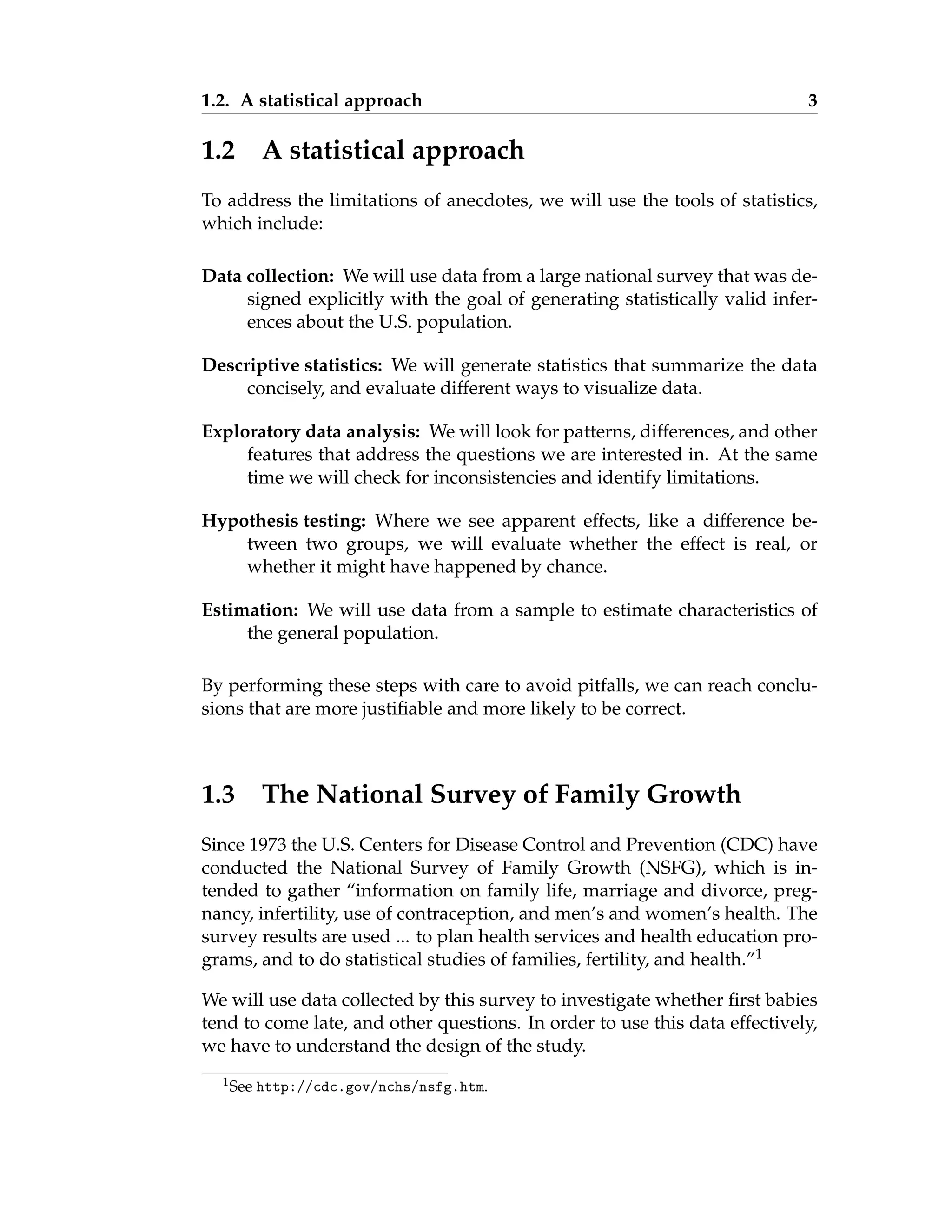 1.2. A statistical approach 3
1.2 A statistical approach
To address the limitations of anecdotes, we will use the tools of statistics,
which include:
Data collection: We will use data from a large national survey that was de-
signed explicitly with the goal of generating statistically valid infer-
ences about the U.S. population.
Descriptive statistics: We will generate statistics that summarize the data
concisely, and evaluate different ways to visualize data.
Exploratory data analysis: We will look for patterns, differences, and other
features that address the questions we are interested in. At the same
time we will check for inconsistencies and identify limitations.
Hypothesis testing: Where we see apparent effects, like a difference be-
tween two groups, we will evaluate whether the effect is real, or
whether it might have happened by chance.
Estimation: We will use data from a sample to estimate characteristics of
the general population.
By performing these steps with care to avoid pitfalls, we can reach conclu-
sions that are more justifiable and more likely to be correct.
1.3 The National Survey of Family Growth
Since 1973 the U.S. Centers for Disease Control and Prevention (CDC) have
conducted the National Survey of Family Growth (NSFG), which is in-
tended to gather “information on family life, marriage and divorce, preg-
nancy, infertility, use of contraception, and men’s and women’s health. The
survey results are used ... to plan health services and health education pro-
grams, and to do statistical studies of families, fertility, and health.”1
We will use data collected by this survey to investigate whether first babies
tend to come late, and other questions. In order to use this data effectively,
we have to understand the design of the study.
1See http://cdc.gov/nchs/nsfg.htm.
 