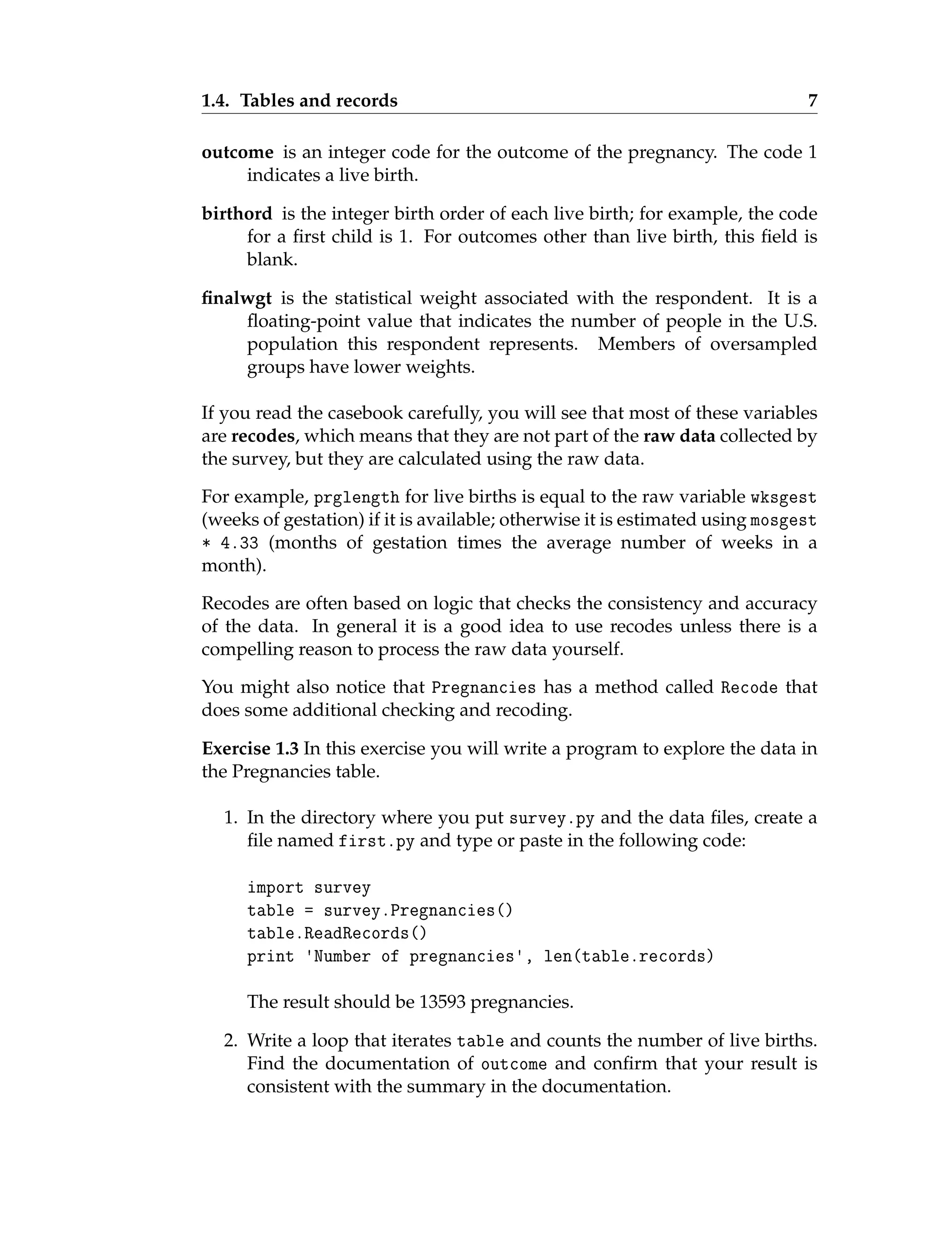 1.4. Tables and records 7
outcome is an integer code for the outcome of the pregnancy. The code 1
indicates a live birth.
birthord is the integer birth order of each live birth; for example, the code
for a first child is 1. For outcomes other than live birth, this field is
blank.
finalwgt is the statistical weight associated with the respondent. It is a
floating-point value that indicates the number of people in the U.S.
population this respondent represents. Members of oversampled
groups have lower weights.
If you read the casebook carefully, you will see that most of these variables
are recodes, which means that they are not part of the raw data collected by
the survey, but they are calculated using the raw data.
For example, prglength for live births is equal to the raw variable wksgest
(weeks of gestation) if it is available; otherwise it is estimated using mosgest
* 4.33 (months of gestation times the average number of weeks in a
month).
Recodes are often based on logic that checks the consistency and accuracy
of the data. In general it is a good idea to use recodes unless there is a
compelling reason to process the raw data yourself.
You might also notice that Pregnancies has a method called Recode that
does some additional checking and recoding.
Exercise 1.3 In this exercise you will write a program to explore the data in
the Pregnancies table.
1. In the directory where you put survey.py and the data files, create a
file named first.py and type or paste in the following code:
import survey
table = survey.Pregnancies()
table.ReadRecords()
print 'Number of pregnancies', len(table.records)
The result should be 13593 pregnancies.
2. Write a loop that iterates table and counts the number of live births.
Find the documentation of outcome and confirm that your result is
consistent with the summary in the documentation.
 