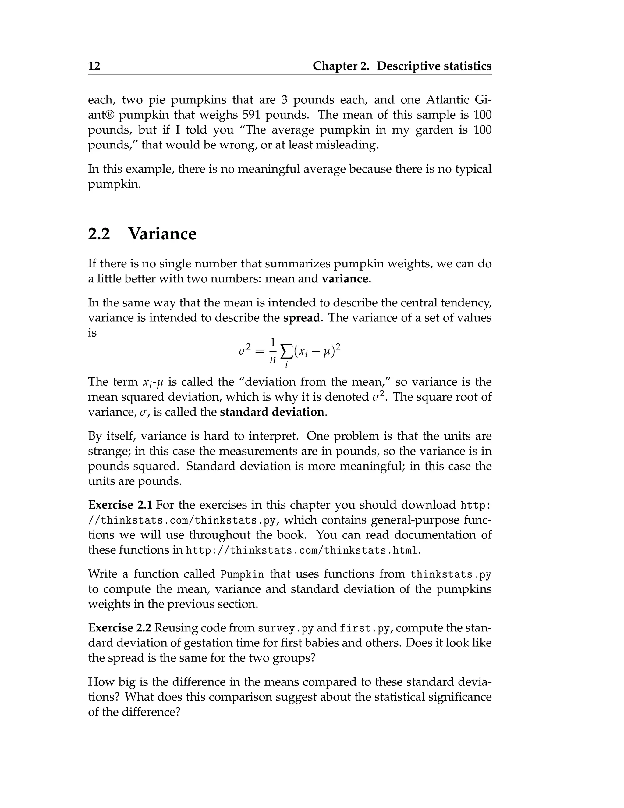 12 Chapter 2. Descriptive statistics
each, two pie pumpkins that are 3 pounds each, and one Atlantic Gi-
ant® pumpkin that weighs 591 pounds. The mean of this sample is 100
pounds, but if I told you “The average pumpkin in my garden is 100
pounds,” that would be wrong, or at least misleading.
In this example, there is no meaningful average because there is no typical
pumpkin.
2.2 Variance
If there is no single number that summarizes pumpkin weights, we can do
a little better with two numbers: mean and variance.
In the same way that the mean is intended to describe the central tendency,
variance is intended to describe the spread. The variance of a set of values
is
σ2
=
1
n ∑
i
(xi − µ)2
The term xi-µ is called the “deviation from the mean,” so variance is the
mean squared deviation, which is why it is denoted σ2. The square root of
variance, σ, is called the standard deviation.
By itself, variance is hard to interpret. One problem is that the units are
strange; in this case the measurements are in pounds, so the variance is in
pounds squared. Standard deviation is more meaningful; in this case the
units are pounds.
Exercise 2.1 For the exercises in this chapter you should download http:
//thinkstats.com/thinkstats.py, which contains general-purpose func-
tions we will use throughout the book. You can read documentation of
these functions in http://thinkstats.com/thinkstats.html.
Write a function called Pumpkin that uses functions from thinkstats.py
to compute the mean, variance and standard deviation of the pumpkins
weights in the previous section.
Exercise 2.2 Reusing code from survey.py and first.py, compute the stan-
dard deviation of gestation time for first babies and others. Does it look like
the spread is the same for the two groups?
How big is the difference in the means compared to these standard devia-
tions? What does this comparison suggest about the statistical significance
of the difference?
 
