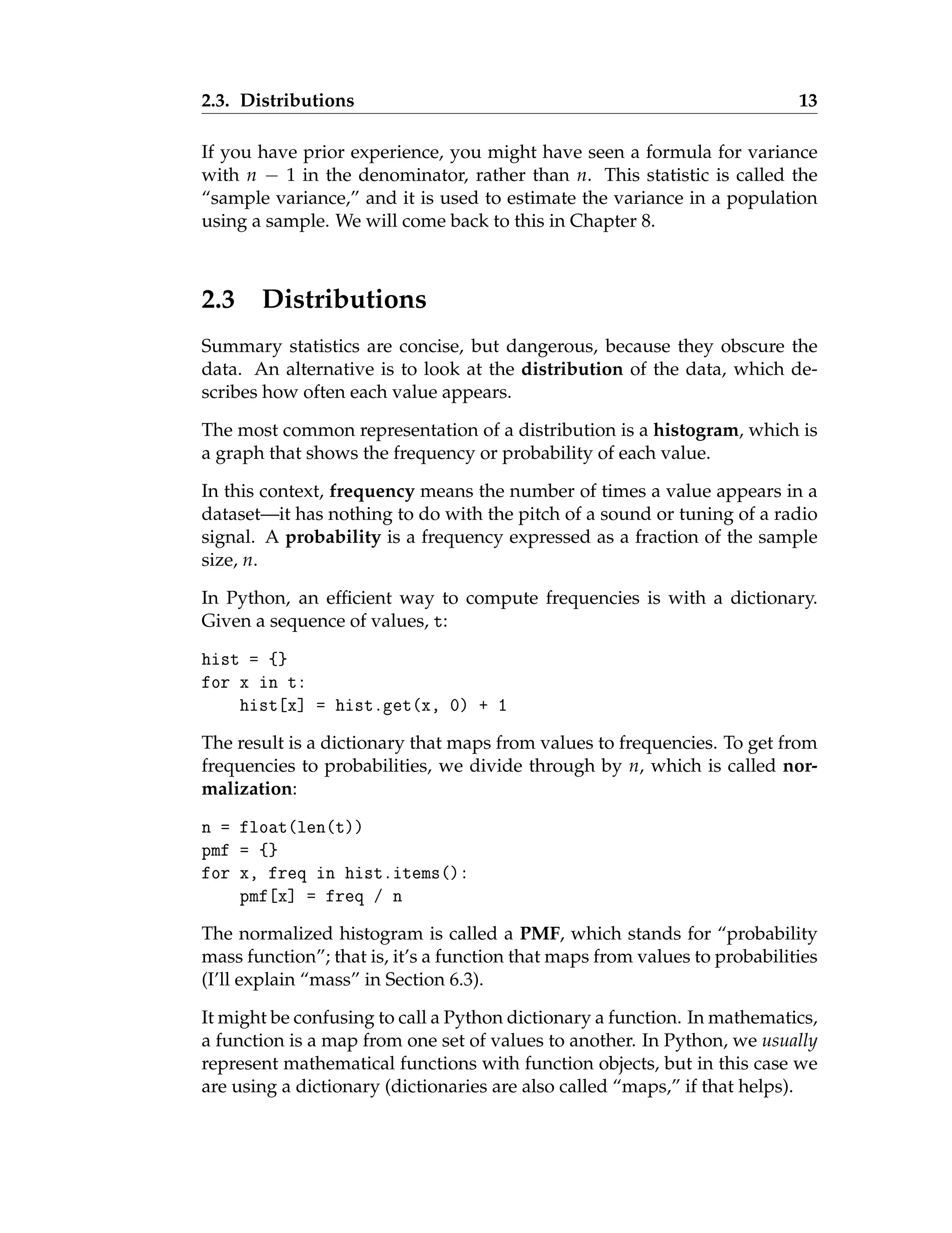 2.3. Distributions 13
If you have prior experience, you might have seen a formula for variance
with n − 1 in the denominator, rather than n. This statistic is called the
“sample variance,” and it is used to estimate the variance in a population
using a sample. We will come back to this in Chapter 8.
2.3 Distributions
Summary statistics are concise, but dangerous, because they obscure the
data. An alternative is to look at the distribution of the data, which de-
scribes how often each value appears.
The most common representation of a distribution is a histogram, which is
a graph that shows the frequency or probability of each value.
In this context, frequency means the number of times a value appears in a
dataset—it has nothing to do with the pitch of a sound or tuning of a radio
signal. A probability is a frequency expressed as a fraction of the sample
size, n.
In Python, an efficient way to compute frequencies is with a dictionary.
Given a sequence of values, t:
hist = {}
for x in t:
hist[x] = hist.get(x, 0) + 1
The result is a dictionary that maps from values to frequencies. To get from
frequencies to probabilities, we divide through by n, which is called nor-
malization:
n = float(len(t))
pmf = {}
for x, freq in hist.items():
pmf[x] = freq / n
The normalized histogram is called a PMF, which stands for “probability
mass function”; that is, it’s a function that maps from values to probabilities
(I’ll explain “mass” in Section 6.3).
It might be confusing to call a Python dictionary a function. In mathematics,
a function is a map from one set of values to another. In Python, we usually
represent mathematical functions with function objects, but in this case we
are using a dictionary (dictionaries are also called “maps,” if that helps).
 