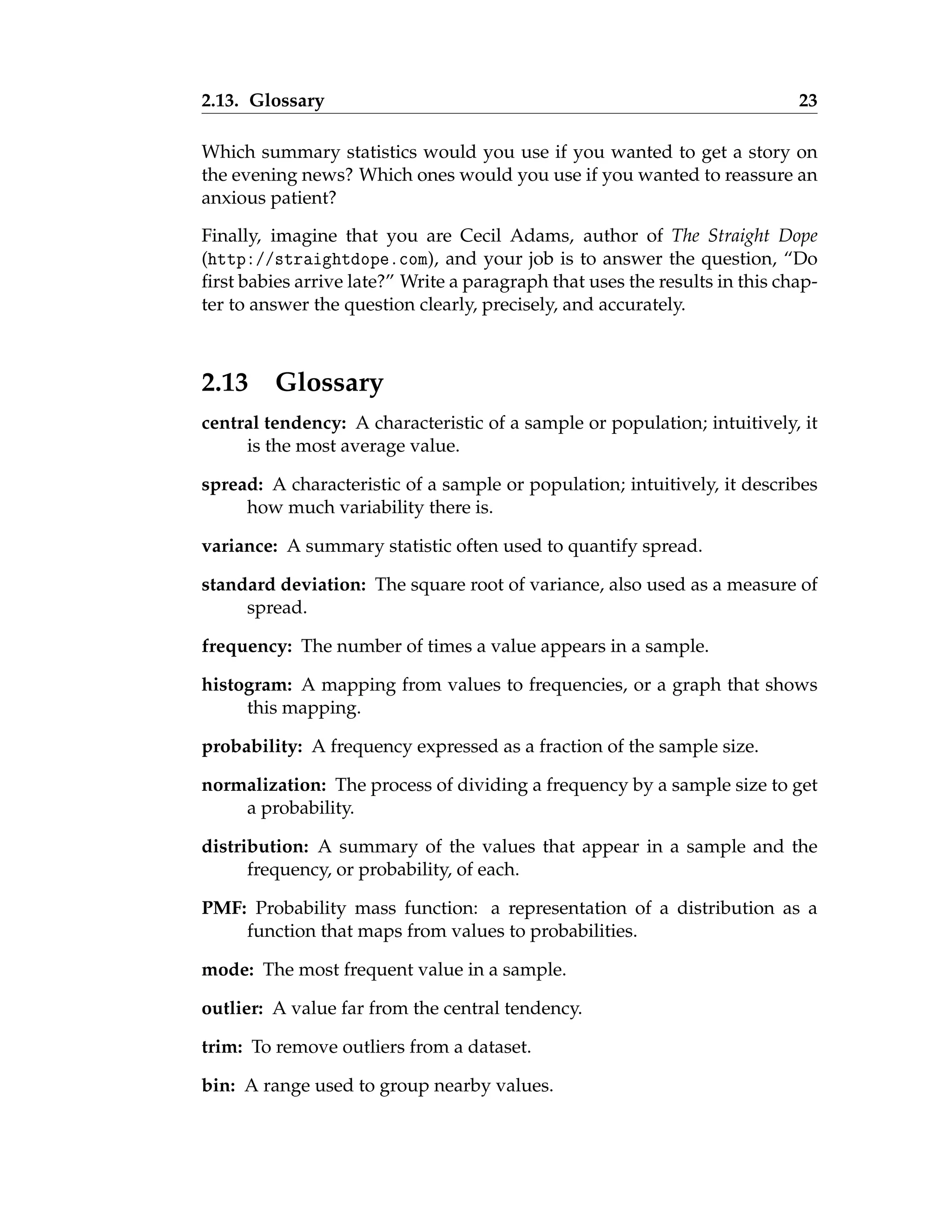 2.13. Glossary 23
Which summary statistics would you use if you wanted to get a story on
the evening news? Which ones would you use if you wanted to reassure an
anxious patient?
Finally, imagine that you are Cecil Adams, author of The Straight Dope
(http://straightdope.com), and your job is to answer the question, “Do
first babies arrive late?” Write a paragraph that uses the results in this chap-
ter to answer the question clearly, precisely, and accurately.
2.13 Glossary
central tendency: A characteristic of a sample or population; intuitively, it
is the most average value.
spread: A characteristic of a sample or population; intuitively, it describes
how much variability there is.
variance: A summary statistic often used to quantify spread.
standard deviation: The square root of variance, also used as a measure of
spread.
frequency: The number of times a value appears in a sample.
histogram: A mapping from values to frequencies, or a graph that shows
this mapping.
probability: A frequency expressed as a fraction of the sample size.
normalization: The process of dividing a frequency by a sample size to get
a probability.
distribution: A summary of the values that appear in a sample and the
frequency, or probability, of each.
PMF: Probability mass function: a representation of a distribution as a
function that maps from values to probabilities.
mode: The most frequent value in a sample.
outlier: A value far from the central tendency.
trim: To remove outliers from a dataset.
bin: A range used to group nearby values.
 