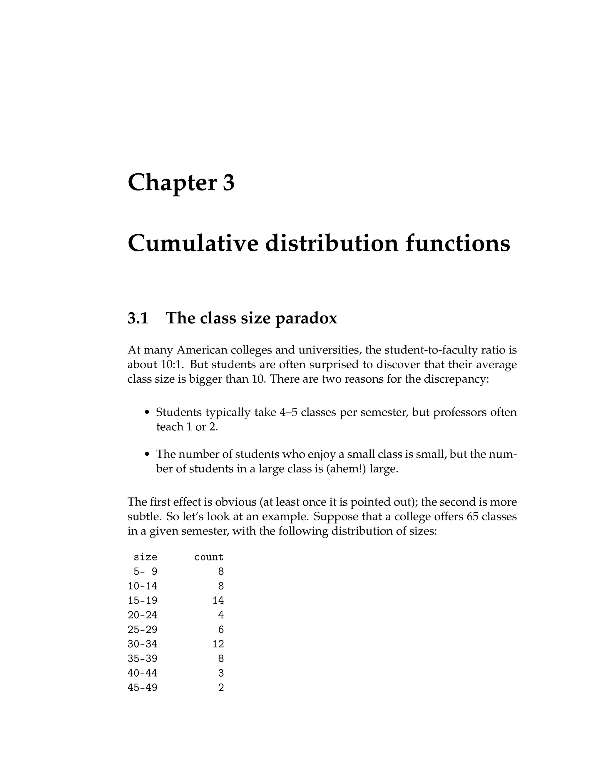 Chapter 3
Cumulative distribution functions
3.1 The class size paradox
At many American colleges and universities, the student-to-faculty ratio is
about 10:1. But students are often surprised to discover that their average
class size is bigger than 10. There are two reasons for the discrepancy:
• Students typically take 4–5 classes per semester, but professors often
teach 1 or 2.
• The number of students who enjoy a small class is small, but the num-
ber of students in a large class is (ahem!) large.
The first effect is obvious (at least once it is pointed out); the second is more
subtle. So let’s look at an example. Suppose that a college offers 65 classes
in a given semester, with the following distribution of sizes:
size count
5- 9 8
10-14 8
15-19 14
20-24 4
25-29 6
30-34 12
35-39 8
40-44 3
45-49 2
 