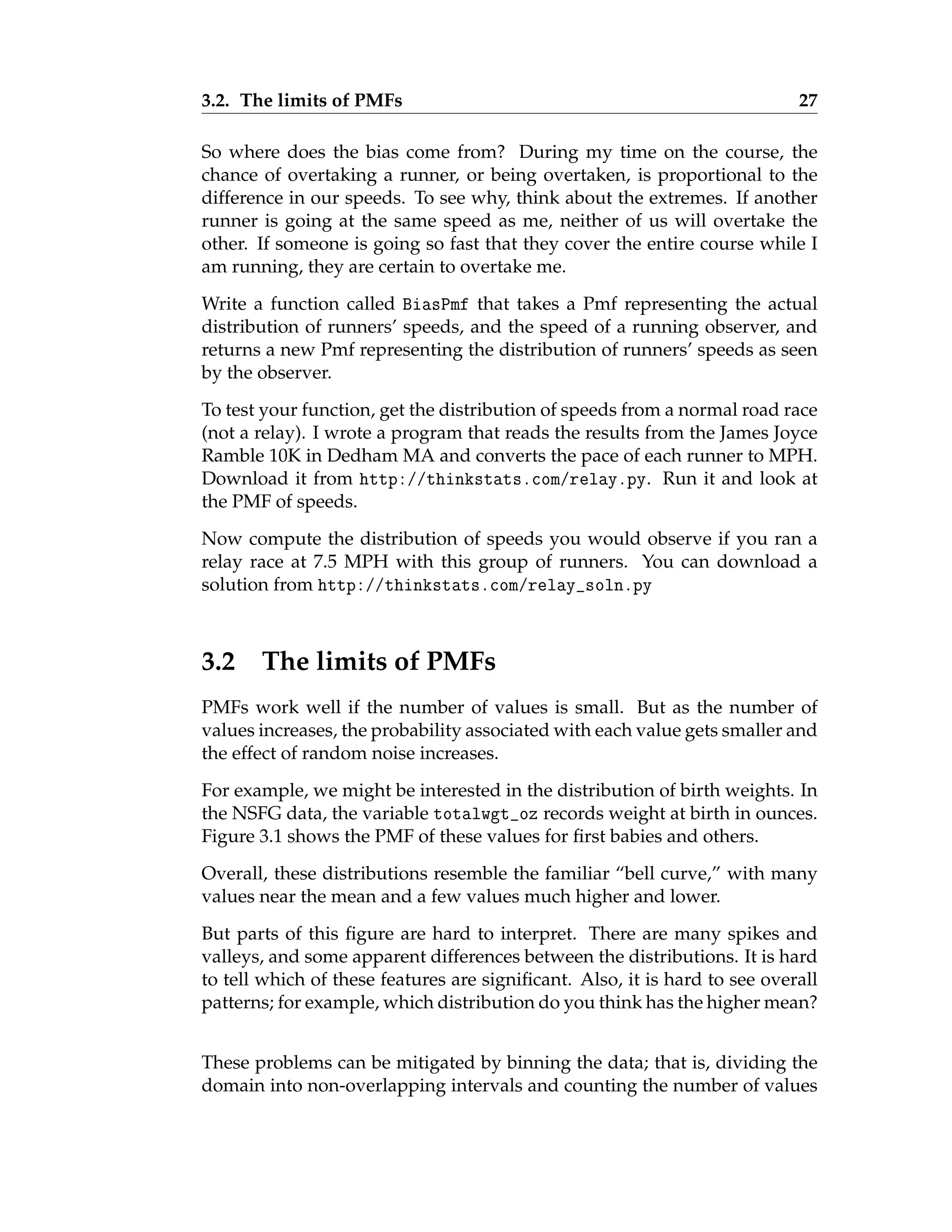 3.2. The limits of PMFs 27
So where does the bias come from? During my time on the course, the
chance of overtaking a runner, or being overtaken, is proportional to the
difference in our speeds. To see why, think about the extremes. If another
runner is going at the same speed as me, neither of us will overtake the
other. If someone is going so fast that they cover the entire course while I
am running, they are certain to overtake me.
Write a function called BiasPmf that takes a Pmf representing the actual
distribution of runners’ speeds, and the speed of a running observer, and
returns a new Pmf representing the distribution of runners’ speeds as seen
by the observer.
To test your function, get the distribution of speeds from a normal road race
(not a relay). I wrote a program that reads the results from the James Joyce
Ramble 10K in Dedham MA and converts the pace of each runner to MPH.
Download it from http://thinkstats.com/relay.py. Run it and look at
the PMF of speeds.
Now compute the distribution of speeds you would observe if you ran a
relay race at 7.5 MPH with this group of runners. You can download a
solution from http://thinkstats.com/relay_soln.py
3.2 The limits of PMFs
PMFs work well if the number of values is small. But as the number of
values increases, the probability associated with each value gets smaller and
the effect of random noise increases.
For example, we might be interested in the distribution of birth weights. In
the NSFG data, the variable totalwgt_oz records weight at birth in ounces.
Figure 3.1 shows the PMF of these values for first babies and others.
Overall, these distributions resemble the familiar “bell curve,” with many
values near the mean and a few values much higher and lower.
But parts of this figure are hard to interpret. There are many spikes and
valleys, and some apparent differences between the distributions. It is hard
to tell which of these features are significant. Also, it is hard to see overall
patterns; for example, which distribution do you think has the higher mean?
These problems can be mitigated by binning the data; that is, dividing the
domain into non-overlapping intervals and counting the number of values
 