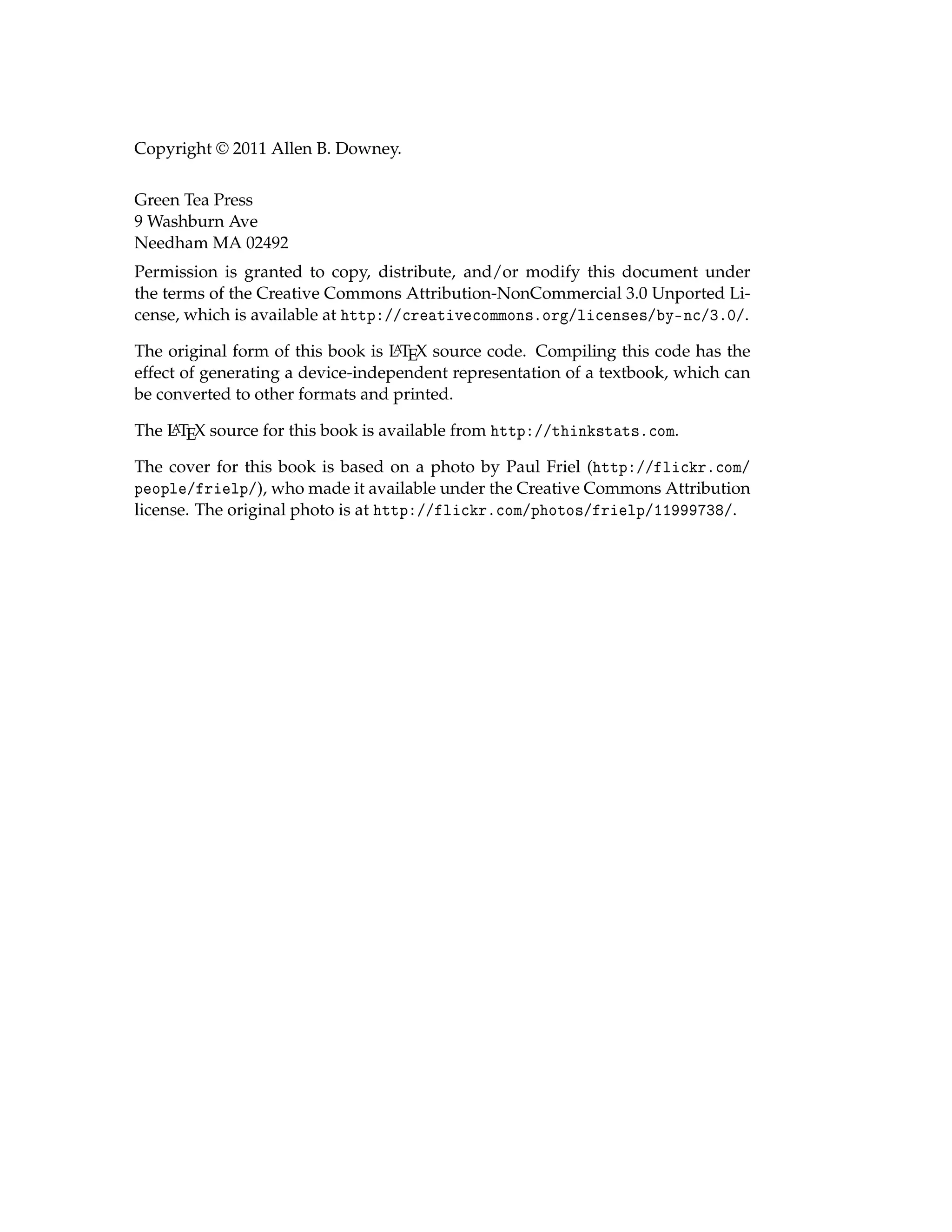 Copyright © 2011 Allen B. Downey.
Green Tea Press
9 Washburn Ave
Needham MA 02492
Permission is granted to copy, distribute, and/or modify this document under
the terms of the Creative Commons Attribution-NonCommercial 3.0 Unported Li-
cense, which is available at http://creativecommons.org/licenses/by-nc/3.0/.
The original form of this book is L
A
TEX source code. Compiling this code has the
effect of generating a device-independent representation of a textbook, which can
be converted to other formats and printed.
The L
A
TEX source for this book is available from http://thinkstats.com.
The cover for this book is based on a photo by Paul Friel (http://flickr.com/
people/frielp/), who made it available under the Creative Commons Attribution
license. The original photo is at http://flickr.com/photos/frielp/11999738/.
 