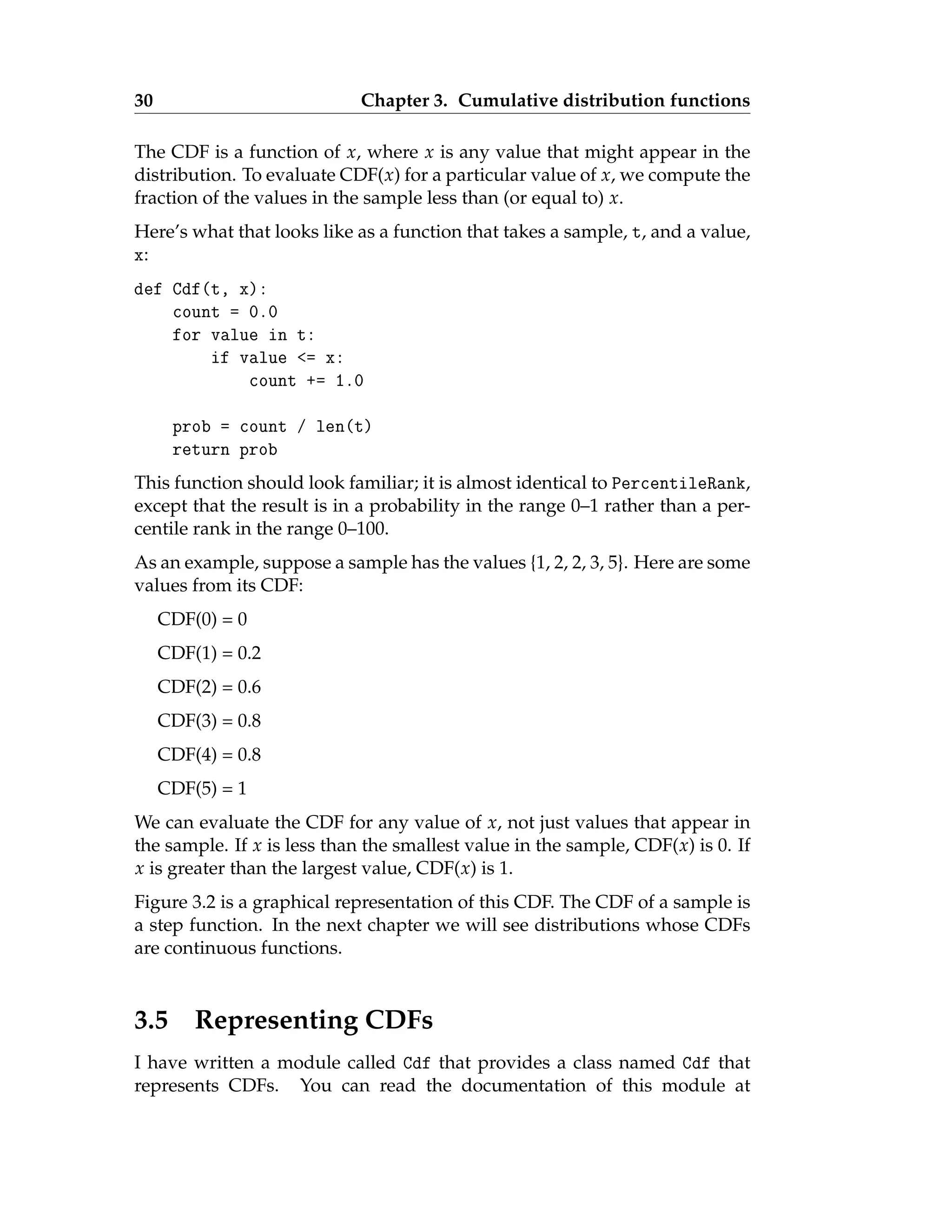 30 Chapter 3. Cumulative distribution functions
The CDF is a function of x, where x is any value that might appear in the
distribution. To evaluate CDF(x) for a particular value of x, we compute the
fraction of the values in the sample less than (or equal to) x.
Here’s what that looks like as a function that takes a sample, t, and a value,
x:
def Cdf(t, x):
count = 0.0
for value in t:
if value <= x:
count += 1.0
prob = count / len(t)
return prob
This function should look familiar; it is almost identical to PercentileRank,
except that the result is in a probability in the range 0–1 rather than a per-
centile rank in the range 0–100.
As an example, suppose a sample has the values {1, 2, 2, 3, 5}. Here are some
values from its CDF:
CDF(0) = 0
CDF(1) = 0.2
CDF(2) = 0.6
CDF(3) = 0.8
CDF(4) = 0.8
CDF(5) = 1
We can evaluate the CDF for any value of x, not just values that appear in
the sample. If x is less than the smallest value in the sample, CDF(x) is 0. If
x is greater than the largest value, CDF(x) is 1.
Figure 3.2 is a graphical representation of this CDF. The CDF of a sample is
a step function. In the next chapter we will see distributions whose CDFs
are continuous functions.
3.5 Representing CDFs
I have written a module called Cdf that provides a class named Cdf that
represents CDFs. You can read the documentation of this module at
 