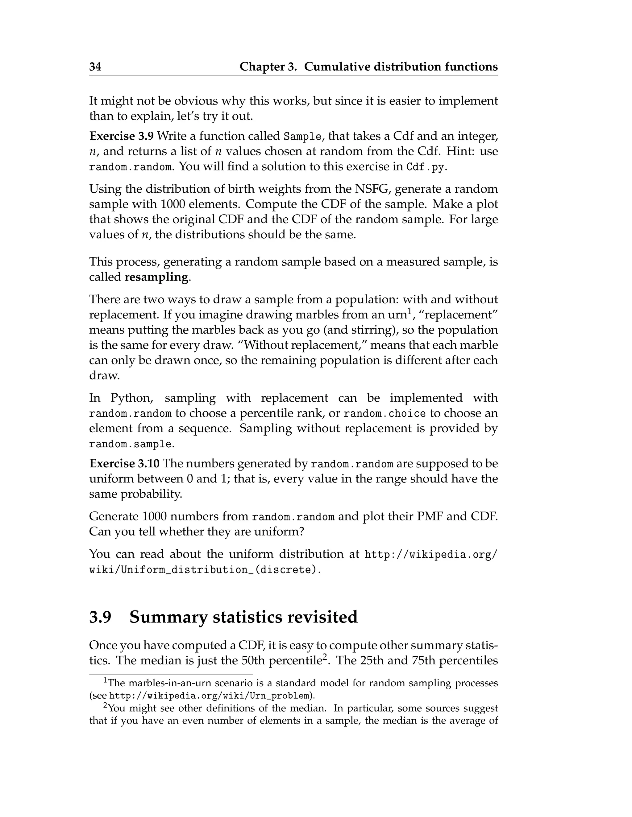 34 Chapter 3. Cumulative distribution functions
It might not be obvious why this works, but since it is easier to implement
than to explain, let’s try it out.
Exercise 3.9 Write a function called Sample, that takes a Cdf and an integer,
n, and returns a list of n values chosen at random from the Cdf. Hint: use
random.random. You will find a solution to this exercise in Cdf.py.
Using the distribution of birth weights from the NSFG, generate a random
sample with 1000 elements. Compute the CDF of the sample. Make a plot
that shows the original CDF and the CDF of the random sample. For large
values of n, the distributions should be the same.
This process, generating a random sample based on a measured sample, is
called resampling.
There are two ways to draw a sample from a population: with and without
replacement. If you imagine drawing marbles from an urn1, “replacement”
means putting the marbles back as you go (and stirring), so the population
is the same for every draw. “Without replacement,” means that each marble
can only be drawn once, so the remaining population is different after each
draw.
In Python, sampling with replacement can be implemented with
random.random to choose a percentile rank, or random.choice to choose an
element from a sequence. Sampling without replacement is provided by
random.sample.
Exercise 3.10 The numbers generated by random.random are supposed to be
uniform between 0 and 1; that is, every value in the range should have the
same probability.
Generate 1000 numbers from random.random and plot their PMF and CDF.
Can you tell whether they are uniform?
You can read about the uniform distribution at http://wikipedia.org/
wiki/Uniform_distribution_(discrete).
3.9 Summary statistics revisited
Once you have computed a CDF, it is easy to compute other summary statis-
tics. The median is just the 50th percentile2. The 25th and 75th percentiles
1The marbles-in-an-urn scenario is a standard model for random sampling processes
(see http://wikipedia.org/wiki/Urn_problem).
2You might see other definitions of the median. In particular, some sources suggest
that if you have an even number of elements in a sample, the median is the average of
 