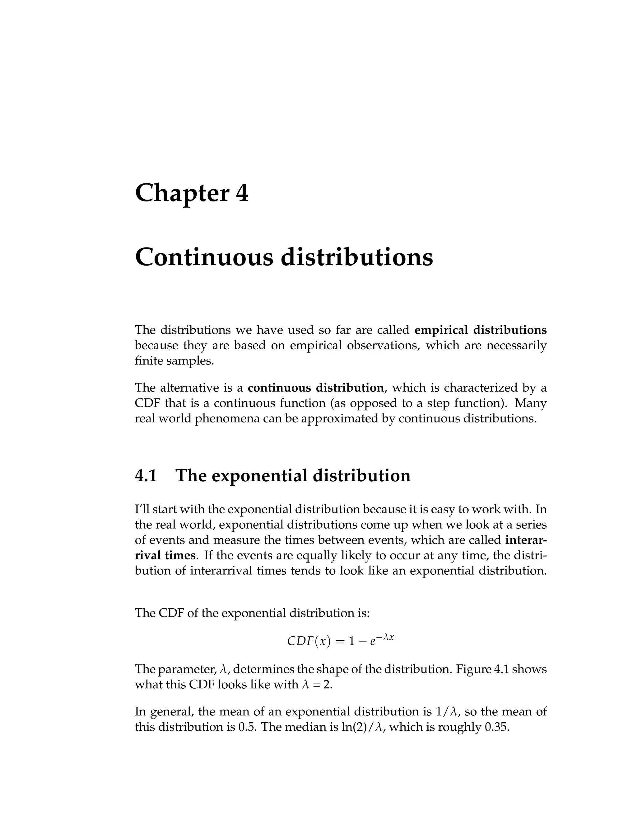 Chapter 4
Continuous distributions
The distributions we have used so far are called empirical distributions
because they are based on empirical observations, which are necessarily
finite samples.
The alternative is a continuous distribution, which is characterized by a
CDF that is a continuous function (as opposed to a step function). Many
real world phenomena can be approximated by continuous distributions.
4.1 The exponential distribution
I’ll start with the exponential distribution because it is easy to work with. In
the real world, exponential distributions come up when we look at a series
of events and measure the times between events, which are called interar-
rival times. If the events are equally likely to occur at any time, the distri-
bution of interarrival times tends to look like an exponential distribution.
The CDF of the exponential distribution is:
CDF(x) = 1 − e−λx
The parameter, λ, determines the shape of the distribution. Figure 4.1 shows
what this CDF looks like with λ = 2.
In general, the mean of an exponential distribution is 1/λ, so the mean of
this distribution is 0.5. The median is ln(2)/λ, which is roughly 0.35.
 